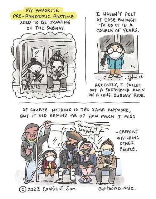 3-panel comic of a girl with braid, remembering her favorite pre-pandemic pastime. Panel 1, black and white frame of a girl sketching in a subway car: "My favorite pre-pandemic pastime used to be drawing on the subway." Panel two, full color, girl wearing a mask, standing stiffly on the subway, not touching anything. Text reads: "I haven't felt at ease enough to do it in a couple of years. Recently, I pulled out a sketchbook again on a long subway ride." Panel 3, full color, wide angle frame of a subway car of people, mostly wearing masks. Girl sits in the subway car with a sketchbook on her lap. Text reads: "Of course, nothing is the same anymore, but it did remind me of how much I miss -- [she crinkles eyes] -- creepily watching other people." Although the scene implies that the pandemic is ongoing, there is also a coziness in the subway car of people living their lives. Two masked young people share a "shimmy of laughter." Autobio diary comic by Connie Sun, cartoonconnie