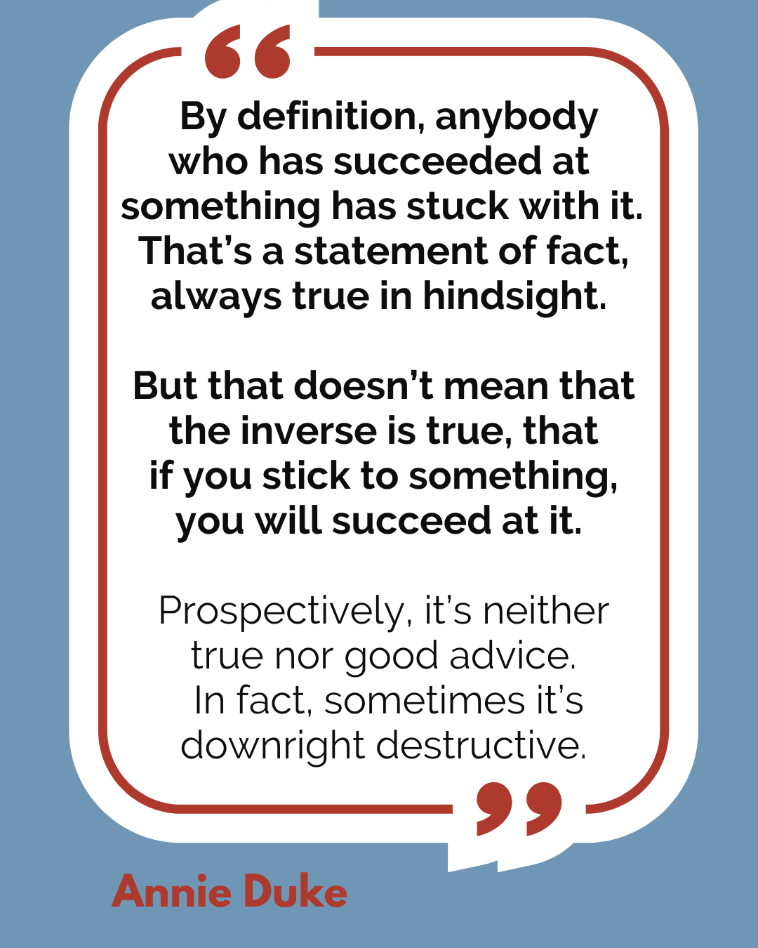 “By definition, anybody who has succeeded at something has stuck with it. That’s a statement of fact, always true in hindsight. But that doesn’t mean that the inverse is true, that if you stick to something, you will succeed at it. Prospectively, it’s neither true nor good advice. In fact, sometimes it’s downright destructive,” said Annie Duke.