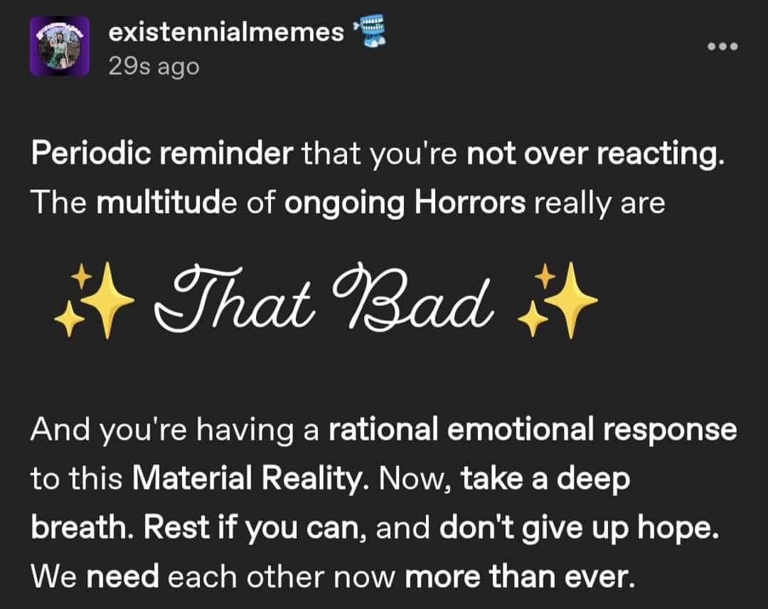 screenshot of tumblr post from account existennialmemes that reads "Periodic reminder that you're not over reacting. The multitude of ongoing Horrors really are (sparkle emoji) That Bad (sparkle emoji) And you're having a rational emotional response to this Material Reality. Now, take a deep breath. Rest if you can, and don't give up hope. We need each other now more than ever." screenshot of tumblr post from account existennialmemes that reads "Periodic reminder that you're not over reacting. The multitude of ongoing Horrors really are (sparkle emoji) That Bad (sparkle emoji) And you're having a rational emotional response to this Material Reality. Now, take a deep breath. Rest if you can, and don't give up hope. We need each other now more than ever."