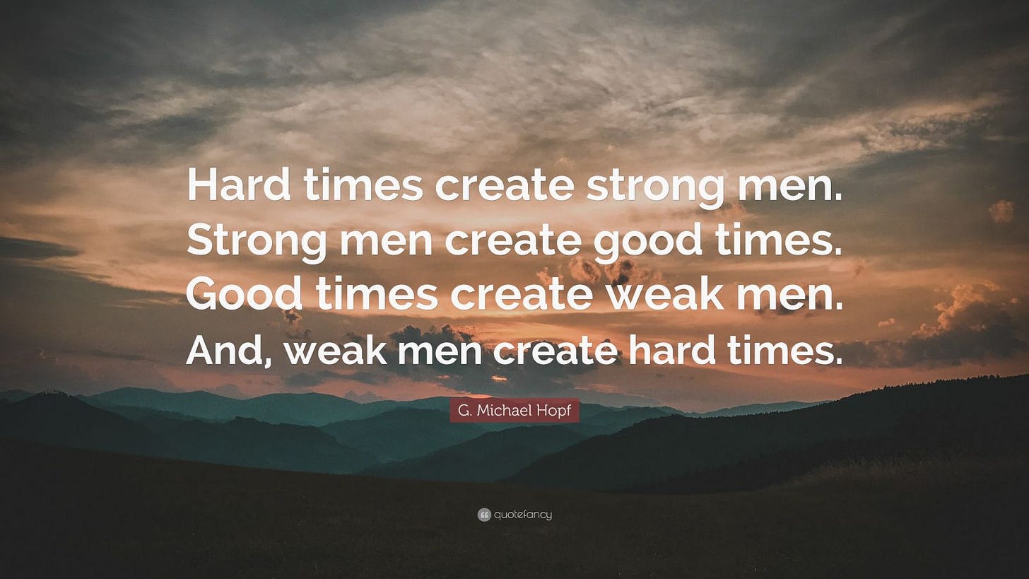 G. Michael Hopf Quote: “Hard times create strong men. Strong men create  good times. Good times create weak men. And, weak men create hard times.”