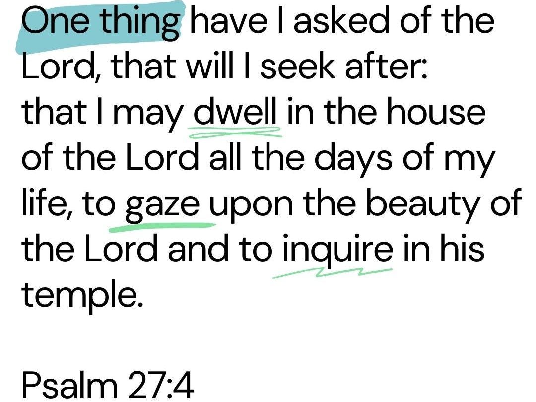One thing have I asked of the Lord,     that will I seek after: that I may dwell in the house of the Lord     all the days of my life, to gaze upon the beauty of the Lord     and to inquire in his temple.