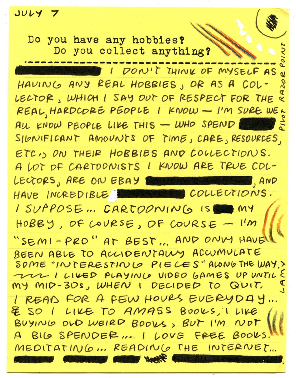 Do you have any hobbies? Do you collect anything? I don't think of myself as having any real hobbies, or as a collector, which I say out of respect for the real, hardcore people I know - I'm sure we all know people like this - who spend significant amounts of time, care, resources, etc, on their hobbies and collections. A lot of cartoonists I know are true collectors, are on eBay, and have incredible collections. I suppose... cartooning is my hobby, of course, of course - I'm "semi-pro" at best... and only have been able to accidentally accumulate some "interesting pieces" along the way. I liked playing video games up until my mid-30s, when I decided to quit. I read for a few hours everyday... so I like to amass books, I like buying old weird books, but I'm not a big spender... I love free books. Meditating... reading the internet... Do you have any hobbies? Do you collect anything? I don't think of myself as having any real hobbies, or as a collector, which I say out of respect for the real, hardcore people I know - I'm sure we all know people like this - who spend significant amounts of time, care, resources, etc, on their hobbies and collections. A lot of cartoonists I know are true collectors, are on eBay, and have incredible collections. I suppose... cartooning is my hobby, of course, of course - I'm "semi-pro" at best... and only have been able to accidentally accumulate some "interesting pieces" along the way. I liked playing video games up until my mid-30s, when I decided to quit. I read for a few hours everyday... so I like to amass books, I like buying old weird books, but I'm not a big spender... I love free books. Meditating... reading the internet...