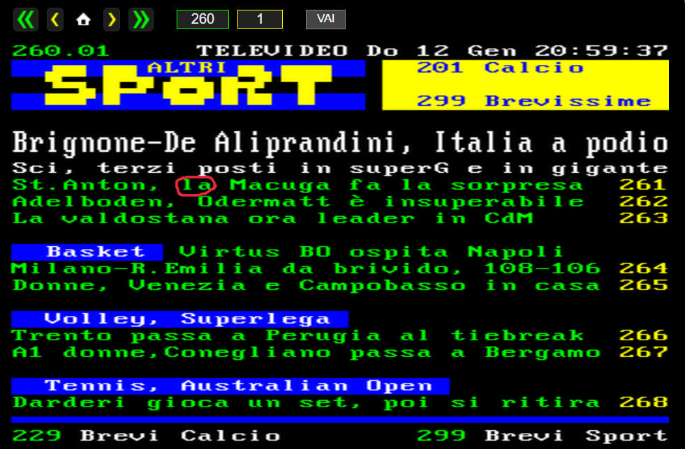 Schermata della pagina 260 di Televideo Rai. ALTRI SPORT. Brignone-De Aliprandini, Italia a podio. Sci, terzi posti in SuperG e in gigante. St. Anton, la Macuga fa la sorpresa 261. Adelboden, Odermatt è insuperabile 262. La valdostana ora leader in CdM 263. BASKET Virtus BO osipta Napoli. Milano-R. Emilia da brividi, 108-106 264. Donne, Venezia e Campobasso in casa 265. VOLLEY, SUPERLEGA Trento passa a Perugia al tiebreak 266. A1 donne, Conegliano passa a Bergamo 267. TENNIS, AUSTRALIAN OPEN. Darderi gioca un set, poi si ritira 268. BREVI CALCIO 229. BREVI SPORT 299. Schermata della pagina 260 di Televideo Rai. ALTRI SPORT. Brignone-De Aliprandini, Italia a podio. Sci, terzi posti in SuperG e in gigante. St. Anton, la Macuga fa la sorpresa 261. Adelboden, Odermatt è insuperabile 262. La valdostana ora leader in CdM 263. BASKET Virtus BO osipta Napoli. Milano-R. Emilia da brividi, 108-106 264. Donne, Venezia e Campobasso in casa 265. VOLLEY, SUPERLEGA Trento passa a Perugia al tiebreak 266. A1 donne, Conegliano passa a Bergamo 267. TENNIS, AUSTRALIAN OPEN. Darderi gioca un set, poi si ritira 268. BREVI CALCIO 229. BREVI SPORT 299.