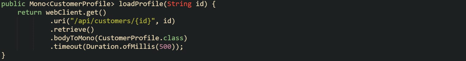 public Mono<CustomerProfile> loadProfile(String id) {     return webClient.get()             .uri("/api/customers/{id}", id)             .retrieve()             .bodyToMono(CustomerProfile.class)             .timeout(Duration.ofMillis(500)); }
