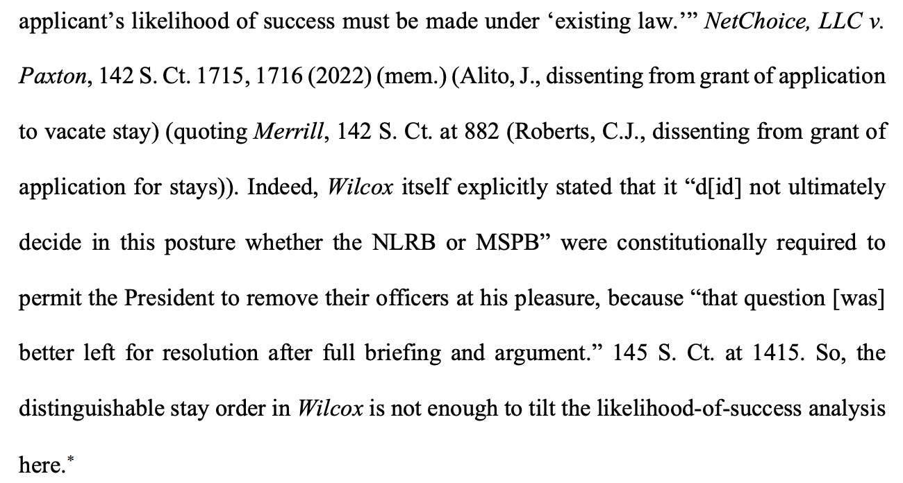 applicant's likelihood of success must be made under 'existing law.'" NetChoice, LLC v. Paxton, 142 S. Ct. 1715, 1716 (2022) (mem.) (Alito, J., dissenting from grant of application to vacate stay) (quoting Merrill, 142 S. Ct. at 882 (Roberts, C.J., dissenting from grant of application for stays)). Indeed, Wilcox itself explicitly stated that it "d[id] not ultimately decide in this posture whether the NLRB or MSPB" were constitutionally required to permit the President to remove their officers at his pleasure, because "that question [was] better left for resolution after full briefing and argument." 145 S. Ct. at 1415. So, the distinguishable stay order in Wilcox is not enough to tilt the likelihood-of-success analysis here.*