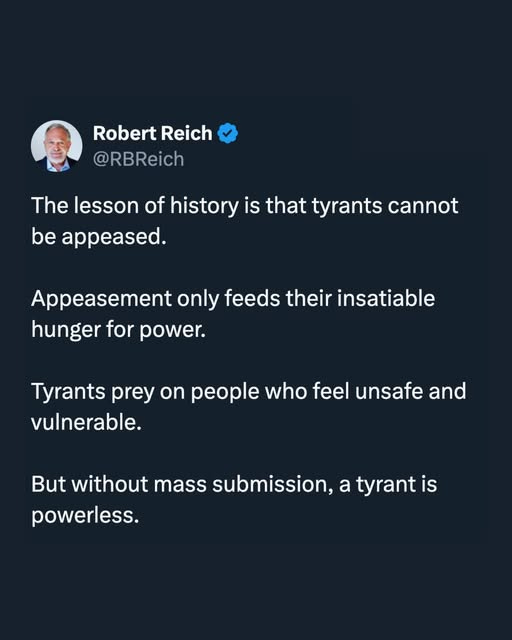 May be an image of 1 person and text that says 'Robert Reich @RBReich The lesson of history is that tyrants cannot be appeased. Appeasement only feeds their insatiable hunger for for power. Tyrants prey on people who feel unsafe and vulnerable. But without mass submission, a tyrant is powerless.'