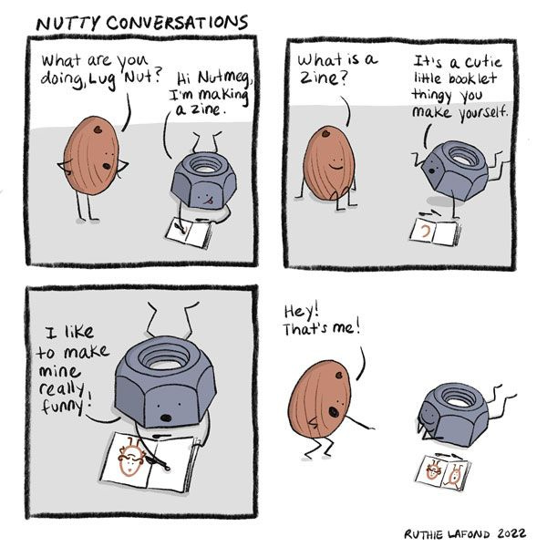 “What are you doing, Lug Nut?” Nutmeg asks. “Hi, Nutmeg.” replies Lug Nut, who is sitting on the ground drawing. “I’m making a zine.”  Nutmeg asks what a zine is, and Lug Nut says that it’s a cute little booklet that you make yourself. “I like to make mine really funny!” he says. “Hey, that’s me!” says Nutmeg.