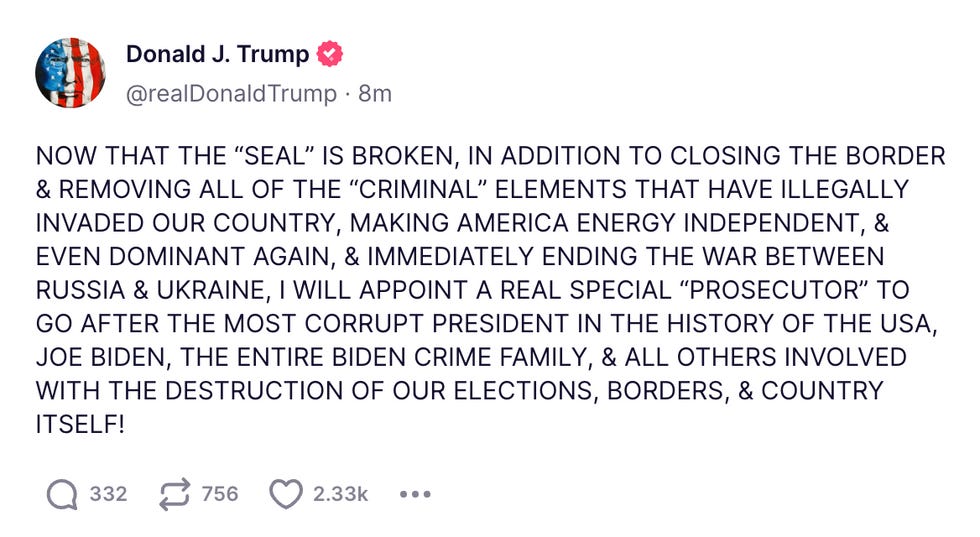 NOW THAT THE \u201cSEAL\u201d IS BROKEN, IN ADDITION TO CLOSING THE BORDER & REMOVING ALL OF THE \u201cCRIMINAL\u201d ELEMENTS THAT HAVE ILLEGALLY INVADED OUR COUNTRY, MAKING AMERICA ENERGY INDEPENDENT, & EVEN DOMINANT AGAIN, & IMMEDIATELY ENDING THE WAR BETWEEN RUSSIA & UKRAINE, I WILL APPOINT A REAL SPECIAL \u201cPROSECUTOR\u201d TO GO AFTER THE MOST CORRUPT PRESIDENT IN THE HISTORY OF THE USA, JOE BIDEN, THE ENTIRE BIDEN CRIME FAMILY, & ALL OTHERS INVOLVED WITH THE DESTRUCTION OF OUR ELECTIONS, BORDERS, & COUNTRY ITSELF! NOW THAT THE \u201cSEAL\u201d IS BROKEN, IN ADDITION TO CLOSING THE BORDER & REMOVING ALL OF THE \u201cCRIMINAL\u201d ELEMENTS THAT HAVE ILLEGALLY INVADED OUR COUNTRY, MAKING AMERICA ENERGY INDEPENDENT, & EVEN DOMINANT AGAIN, & IMMEDIATELY ENDING THE WAR BETWEEN RUSSIA & UKRAINE, I WILL APPOINT A REAL SPECIAL \u201cPROSECUTOR\u201d TO GO AFTER THE MOST CORRUPT PRESIDENT IN THE HISTORY OF THE USA, JOE BIDEN, THE ENTIRE BIDEN CRIME FAMILY, & ALL OTHERS INVOLVED WITH THE DESTRUCTION OF OUR ELECTIONS, BORDERS, & COUNTRY ITSELF!