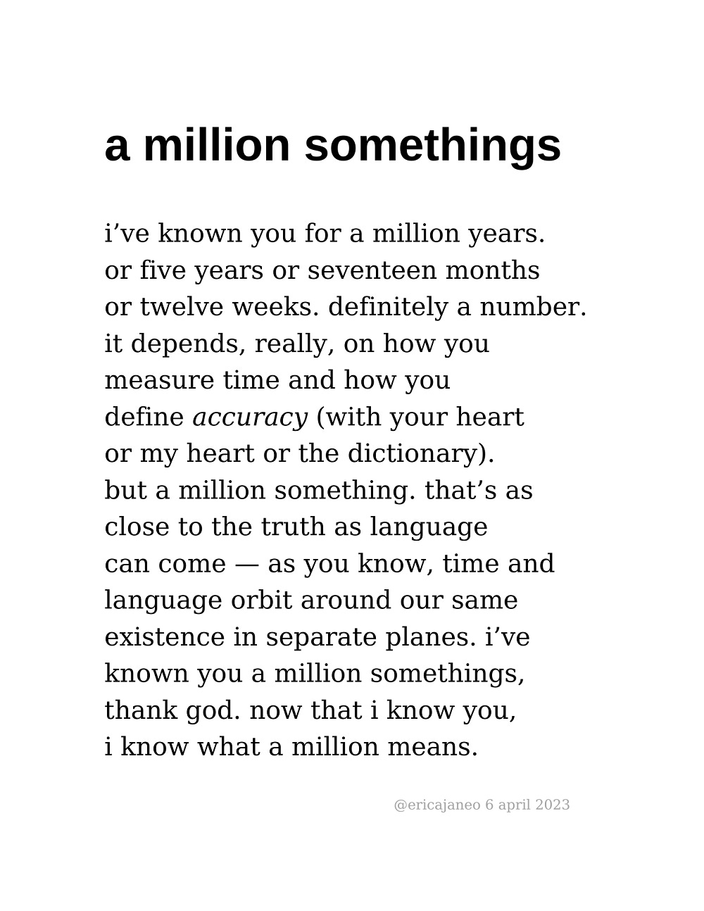 a million somethings: i’ve known you for a million years. or five years or seventeen months  or twelve weeks. definitely a number. it depends, really, on how you  measure time and how you  define accuracy (with your heart or my heart or the dictionary). but a million something. that’s as close to the truth as language  can come — as you know, time and  language orbit around our same  existence in separate planes. i’ve  known you a million somethings,  thank god. now that i know you,  i know what a million means.