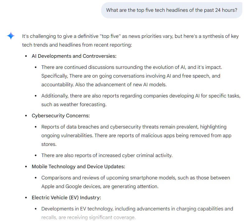 What are the top five tech headlines of the past 24 hours?   It's challenging to give a definitive "top five" as news priorities vary, but here's a synthesis of key tech trends and headlines from recent reporting:  AI Developments and Controversies: There are continued discussions surrounding the evolution of AI, and it's impact. Specifically, There are on going conversations involving AI and free speech, and accountability. Also the advancement of new AI models. Additionally, there are also reports regarding companies developing AI for specific tasks, such as weather forecasting. Cybersecurity Concerns: Reports of data breaches and cybersecurity threats remain prevalent, highlighting ongoing vulnerabilities. There are reports of malicious apps being removed from app stores. There are also reports of increased cyber criminal activity. Mobile Technology and Device Updates: Comparisons and reviews of upcoming smartphone models, such as those between Apple and Google devices, are generating attention. Electric Vehicle (EV) Industry: Developments in EV technology, including advancements in charging capabilities and