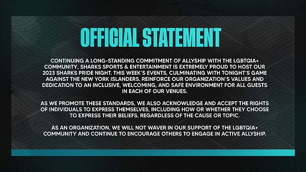 Official Statement Graphic from the San Jose Sharks:

Continuing a long-standing commitment of allyship with the LGBTQIA+ community, Sharks Sports & Entertainment is extremely proud to host our 2023 Sharks Pride Night. This week’s events, culminating with tonight’s game against the New York Islanders, reinforce our organization’s values and dedication to an inclusive, welcoming, and safe environment for all guests in each of our venues.

As we promote these standards, we also acknowledge and accept the rights of individuals to express themselves, including how or whether they choose to express their beliefs, regardless of the cause or topic. 

As an organization, we will not waver in our support of the LGBTQIA+ community and continue to encourage others to engage in active allyship.