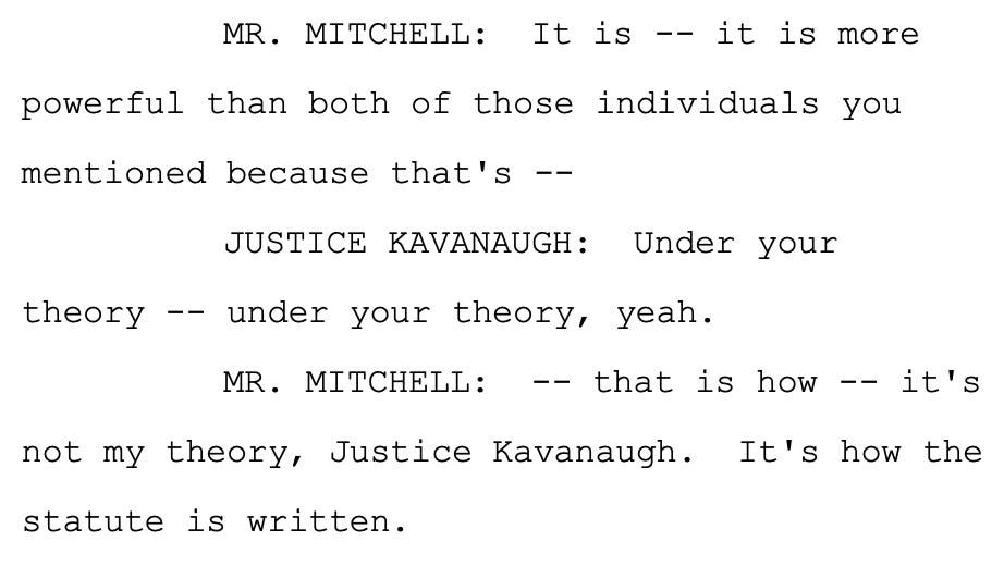 MR. MITCHELL: It is -- it is more powerful than both of those individuals you mentioned because that's -- JUSTICE KAVANAUGH: Under your theory -- under your theory, yeah. MR. MITCHELL: -- that is how -- it's not my theory, Justice Kavanaugh. It's how the statute is written.