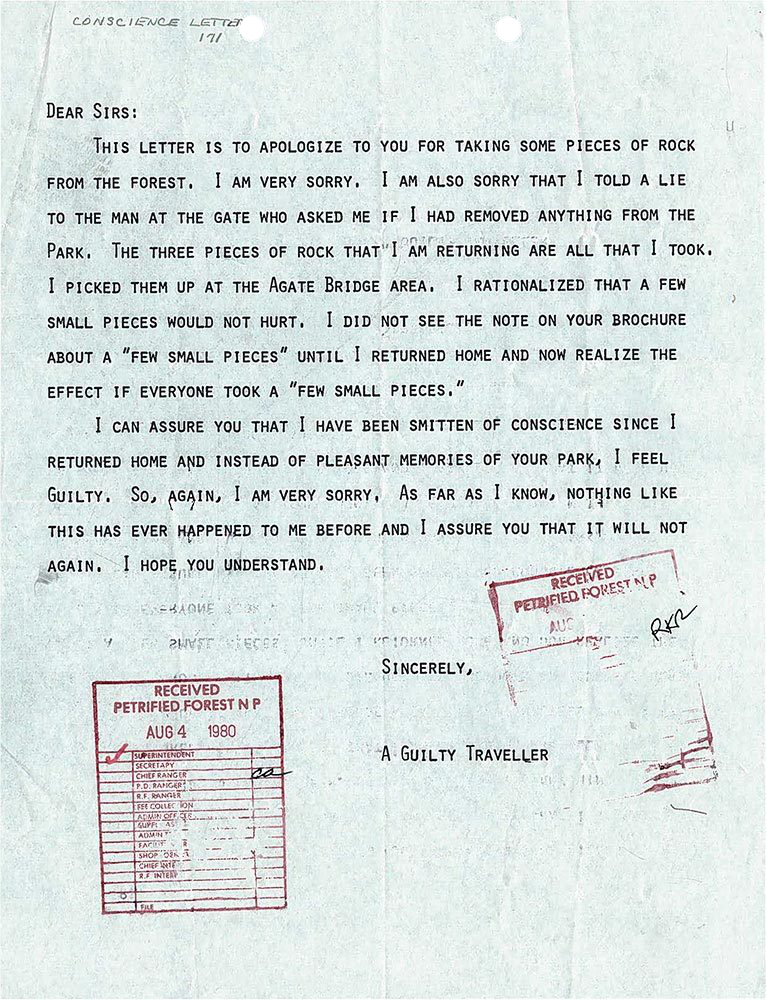 DEAR SIRS: THIS LETTER IS TO APOLOGIZE TO YOU FOR TAKING SOME PIECES OF ROCK FROM THE FOREST. I AM VERY SORRY. I AM ALSO SORRY THAT I TOLD A LIE TO THE MAN AT THE GATE WHO ASKED ME IF I HAD REMOVED ANYTHING FROM THE PARK. THE THREE PIECES OF ROCK THAT I AM RETURNING ARE ALL THAT I TOOK. I PICKED THEM UP AT THE AGATE BRIDGE AREA. I RATIONALIZED THAT A FEW SMALL PIECES WOULD NOT HURT. I DID NOT SEE THE NOTE ON YOUR BROCHURE ABOUT A "FEW SMALL PIECES" UNTIL I RETURNED HOME AND NOW REALIZE THE EFFECT IF EVERYONE TOOK A "FEW SMALL PIECES." I CAN ASSURE YOU THAT I HAVE BEEN SMITTEN OF CONSCIENCE SINCE I RETURNED HOME AND INSTEAD OF PLEASANT MEMORIES OF YOUR PARK, I FEEL GUILTY. SO, AGAIN, I AM VERY SORRY. AS FAR AS I KNOW, NOTHING LIKE THIS HAS EVER HAPPENED TO ME BEFORE AND I ASSURE YOU THAT IT WILL NOT AGAIN. I HOPE YOU UNDERSTAND. SINCERELY, A GUILTY TRAVELER DEAR SIRS: THIS LETTER IS TO APOLOGIZE TO YOU FOR TAKING SOME PIECES OF ROCK FROM THE FOREST. I AM VERY SORRY. I AM ALSO SORRY THAT I TOLD A LIE TO THE MAN AT THE GATE WHO ASKED ME IF I HAD REMOVED ANYTHING FROM THE PARK. THE THREE PIECES OF ROCK THAT I AM RETURNING ARE ALL THAT I TOOK. I PICKED THEM UP AT THE AGATE BRIDGE AREA. I RATIONALIZED THAT A FEW SMALL PIECES WOULD NOT HURT. I DID NOT SEE THE NOTE ON YOUR BROCHURE ABOUT A "FEW SMALL PIECES" UNTIL I RETURNED HOME AND NOW REALIZE THE EFFECT IF EVERYONE TOOK A "FEW SMALL PIECES." I CAN ASSURE YOU THAT I HAVE BEEN SMITTEN OF CONSCIENCE SINCE I RETURNED HOME AND INSTEAD OF PLEASANT MEMORIES OF YOUR PARK, I FEEL GUILTY. SO, AGAIN, I AM VERY SORRY. AS FAR AS I KNOW, NOTHING LIKE THIS HAS EVER HAPPENED TO ME BEFORE AND I ASSURE YOU THAT IT WILL NOT AGAIN. I HOPE YOU UNDERSTAND. SINCERELY, A GUILTY TRAVELER