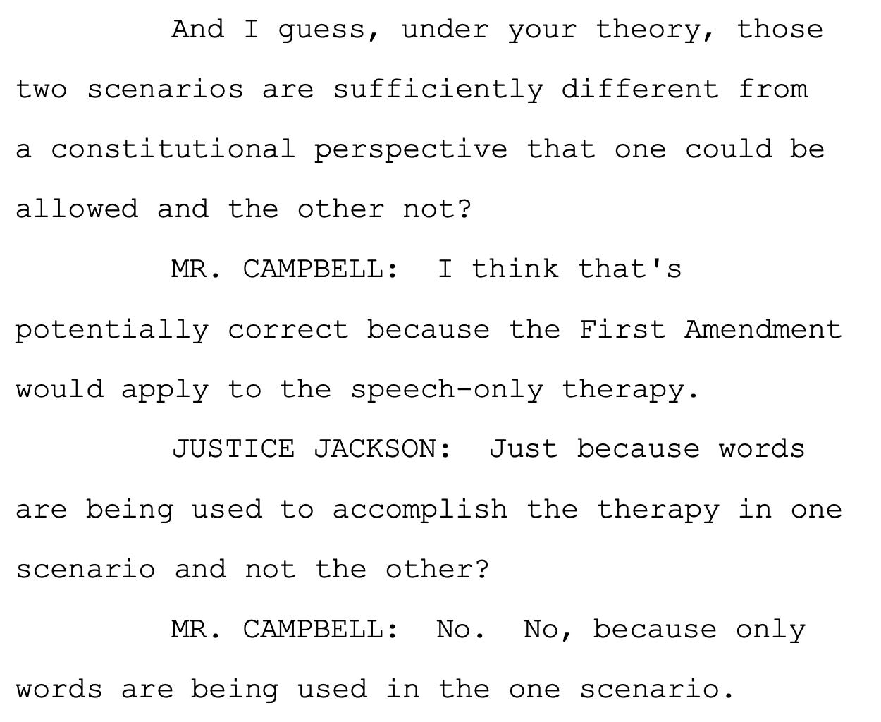 And I guess, under your theory, those two scenarios are sufficiently different from a constitutional perspective that one could be allowed and the other not? MR. CAMPBELL: I think that's potentially correct because the First Amendment would apply to the speech-only therapy. JUSTICE JACKSON: Just because words are being used to accomplish the therapy in one scenario and not the other? MR. CAMPBELL: No. No, because only words are being used in the one scenario.