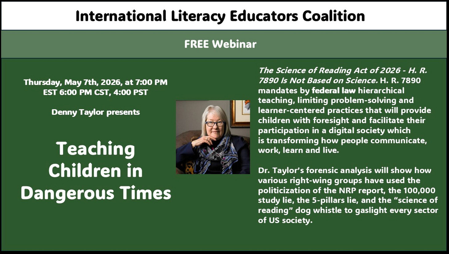 May be a graphic of text that says 'International Literacy Educators Coalition FREE Webinar Thursday, May 7th, EST 6：00 PM at 7:00 4:00 PST Denny Taylor presents The Science of Reading Act 7890 Not Based on Science. 7890 mandates federal law hierarchical teaching, limiting and learner-centered practices that will provide children with foresight and facilitate their participation in digital society which transforming how people communicate, work, learn and live. Teaching Children in Dangerous Times Taylor's forensic analysis will show how various right-wing groups have used the politicization the NRP report, the 100,000 study the 5-pillars lie, and the "science reading" dog whistle gaslight every sector US society.'