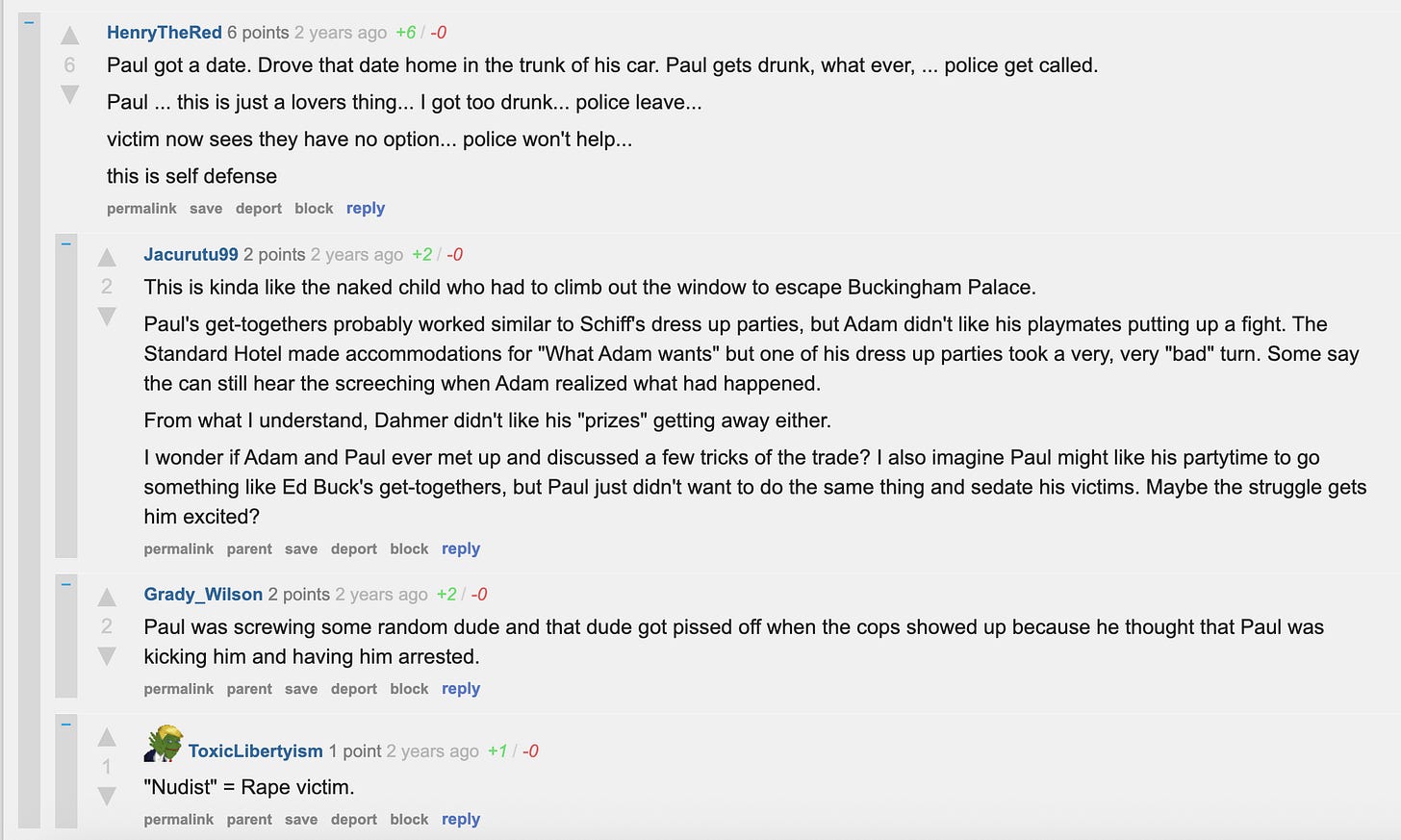HenryTheRed 6 points 2 years ago +6 / -0 Paul got a date. Drove that date home in the trunk of his car. Paul gets drunk, what ever, ... police get called. Paul ... this is just a lovers thing... I got too drunk... police leave... victim now sees they have no option... police won't help... this is self defense permalink save report block reply –Jacurutu99 2 points 2 years ago +2 / -0 This is kinda like the naked child who had to climb out the window to escape Buckingham Palace. Paul's get-togethers probably worked similar to Schiff's dress up parties, but Adam didn't like his playmates putting up a fight. The Standard Hotel made accommodations for "What Adam wants" but one of his dress up parties took a very, very "bad" turn. Some say the can still hear the screeching when Adam realized what had happened. From what I understand, Dahmer didn't like his "prizes" getting away either. I wonder if Adam and Paul ever met up and discussed a few tricks of the trade? I also imagine Paul might like his partytime to go something like Ed Buck's get-togethers, but Paul just didn't want to do the same thing and sedate his victims. Maybe the struggle gets him excited? permalink parent save report block reply –Grady_Wilson 2 points 2 years ago +2 / -0 Paul was screwing some random dude and that dude got pissed off when the cops showed up because he thought that Paul was kicking him and having him arrested. permalink parent save report block reply – ToxicLibertyism 1 point 2 years ago +1 / -0 "Nudist" = Rape victim. HenryTheRed 6 points 2 years ago +6 / -0 Paul got a date. Drove that date home in the trunk of his car. Paul gets drunk, what ever, ... police get called. Paul ... this is just a lovers thing... I got too drunk... police leave... victim now sees they have no option... police won't help... this is self defense permalink save report block reply –Jacurutu99 2 points 2 years ago +2 / -0 This is kinda like the naked child who had to climb out the window to escape Buckingham Palace. Paul's get-togethers probably worked similar to Schiff's dress up parties, but Adam didn't like his playmates putting up a fight. The Standard Hotel made accommodations for "What Adam wants" but one of his dress up parties took a very, very "bad" turn. Some say the can still hear the screeching when Adam realized what had happened. From what I understand, Dahmer didn't like his "prizes" getting away either. I wonder if Adam and Paul ever met up and discussed a few tricks of the trade? I also imagine Paul might like his partytime to go something like Ed Buck's get-togethers, but Paul just didn't want to do the same thing and sedate his victims. Maybe the struggle gets him excited? permalink parent save report block reply –Grady_Wilson 2 points 2 years ago +2 / -0 Paul was screwing some random dude and that dude got pissed off when the cops showed up because he thought that Paul was kicking him and having him arrested. permalink parent save report block reply – ToxicLibertyism 1 point 2 years ago +1 / -0 "Nudist" = Rape victim.
