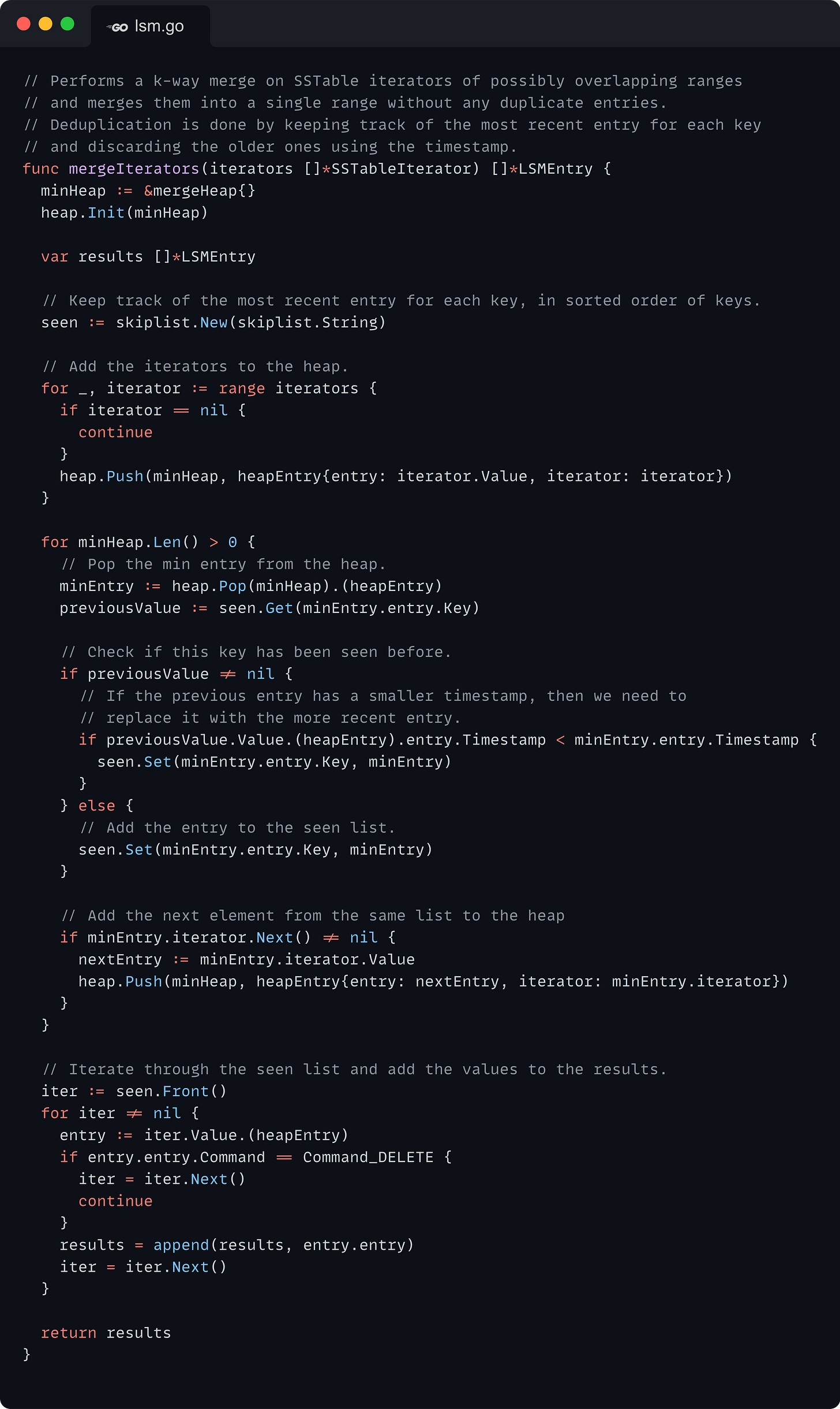 // Performs a k-way merge on SSTable iterators of possibly overlapping ranges // and merges them into a single range without any duplicate entries. // Deduplication is done by keeping track of the most recent entry for each key // and discarding the older ones using the timestamp. func mergeIterators(iterators []*SSTableIterator) []*LSMEntry { 	minHeap := &mergeHeap{} 	heap.Init(minHeap)  	var results []*LSMEntry  	// Keep track of the most recent entry for each key, in sorted order of keys. 	seen := skiplist.New(skiplist.String)  	// Add the iterators to the heap. 	for _, iterator := range iterators { 		if iterator == nil { 			continue 		} 		heap.Push(minHeap, heapEntry{entry: iterator.Value, iterator: iterator}) 	}  	for minHeap.Len() > 0 { 		// Pop the min entry from the heap. 		minEntry := heap.Pop(minHeap).(heapEntry) 		previousValue := seen.Get(minEntry.entry.Key)  		// Check if this key has been seen before. 		if previousValue != nil { 			// If the previous entry has a smaller timestamp, then we need to 			// replace it with the more recent entry. 			if previousValue.Value.(heapEntry).entry.Timestamp < minEntry.entry.Timestamp { 				seen.Set(minEntry.entry.Key, minEntry) 			} 		} else { 			// Add the entry to the seen list. 			seen.Set(minEntry.entry.Key, minEntry) 		}  		// Add the next element from the same list to the heap 		if minEntry.iterator.Next() != nil { 			nextEntry := minEntry.iterator.Value 			heap.Push(minHeap, heapEntry{entry: nextEntry, iterator: minEntry.iterator}) 		} 	}  	// Iterate through the seen list and add the values to the results. 	iter := seen.Front() 	for iter != nil { 		entry := iter.Value.(heapEntry) 		if entry.entry.Command == Command_DELETE { 			iter = iter.Next() 			continue 		} 		results = append(results, entry.entry) 		iter = iter.Next() 	}  	return results }