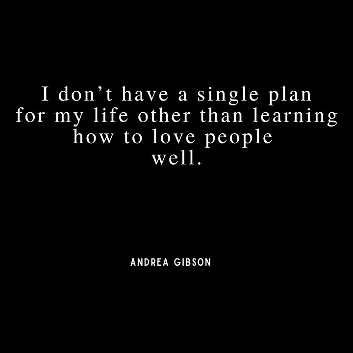 Quote 1 - I have a measly  wrinkle collection  compared to my end goal.  I would love to be  a before picture. Quote 2: I don’t have a single plan for my life other than learning how to love people  well. Quote 3:  We were all born on days where too many people died in terrible ways, but you still have to call it a birthday. Quote 4: Will the afterlife be harder  if I remember the people  I love, or forget them?  Either way, please  let me remember.