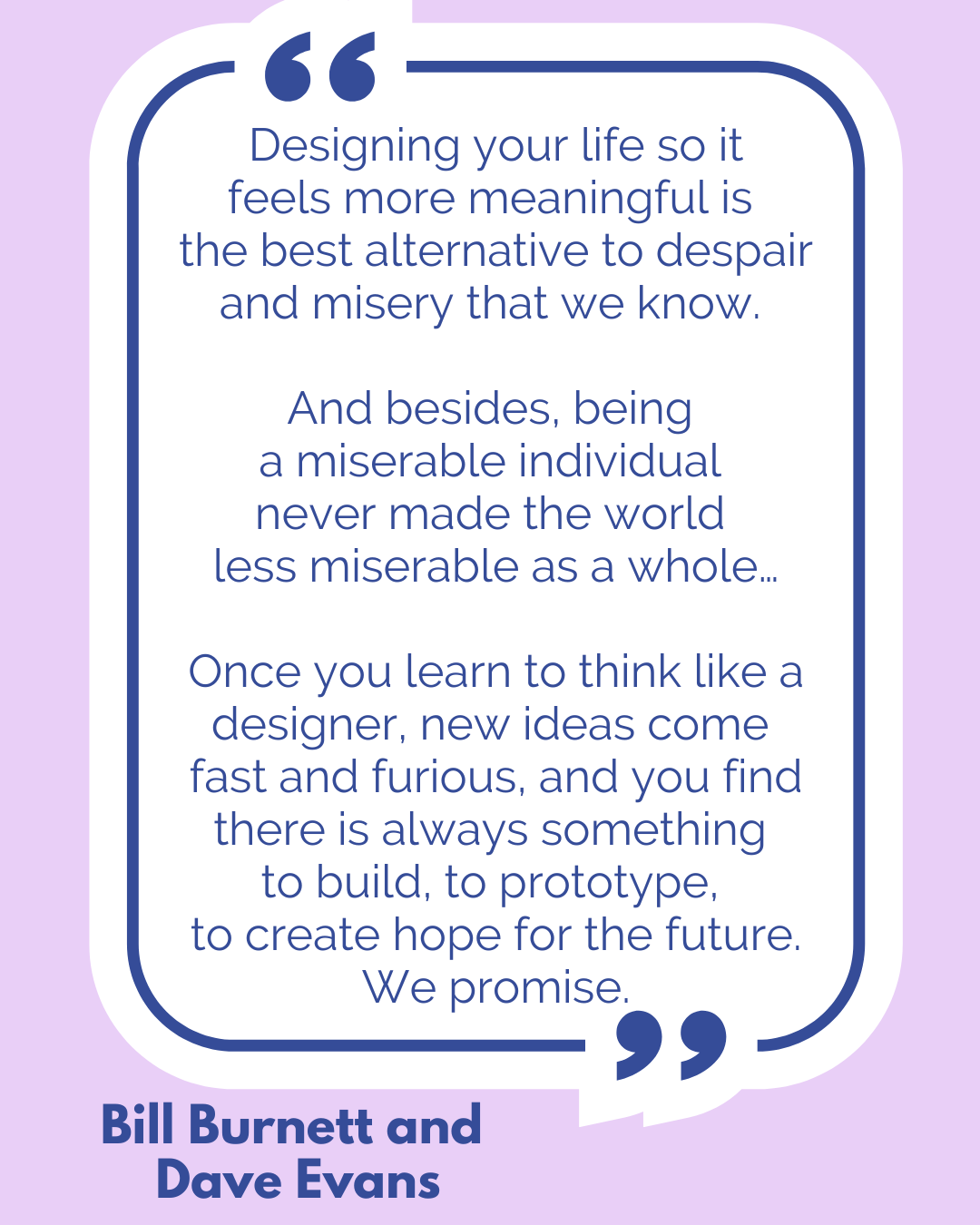 “Designing your life so it feels more meaningful is the best alternative to despair and misery that we know. And besides, being a miserable individual never made the world less miserable as a whole…Once you learn to think like a designer, new ideas come fast and furious, and you find there is always something to build, to prototype, to create hope for the future. We promise,” said Bill Burnett and Dave Evans. “Designing your life so it feels more meaningful is the best alternative to despair and misery that we know. And besides, being a miserable individual never made the world less miserable as a whole…Once you learn to think like a designer, new ideas come fast and furious, and you find there is always something to build, to prototype, to create hope for the future. We promise,” said Bill Burnett and Dave Evans.
