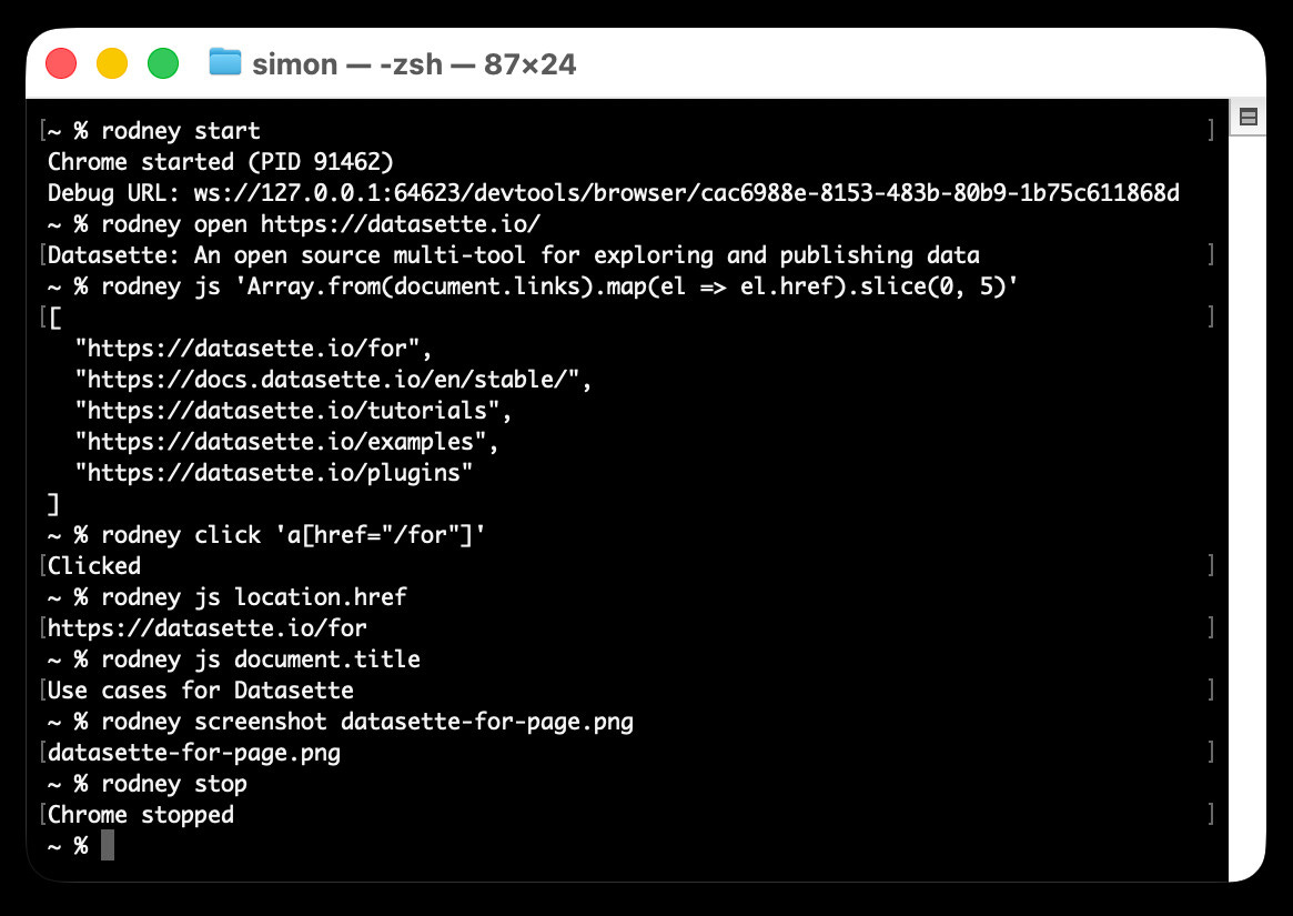 ;~ % rodney start
Chrome started (PID 91462)
Debug URL: ws://127.0.0.1:64623/devtools/browser/cac6988e-8153-483b-80b9-1b75c611868d
~ % rodney open https://datasette.io/
Datasette: An open source multi-tool for exploring and publishing data
~ % rodney js 'Array.from(document.links).map(el => el.href).slice(0, 5)'
[
"https://datasette.io/for",
"https://docs.datasette.io/en/stable/",
"https://datasette.io/tutorials",
"https://datasette.io/examples",
"https://datasette.io/plugins"
]
~ % rodney click 'a[href="/for"]'
Clicked
~ % rodney js location.href
https://datasette.io/for
~ % rodney js document.title
Use cases for Datasette
~ % rodney screenshot datasette-for-page.png
datasette-for-page.png
~ % rodney stop
Chrome stopped