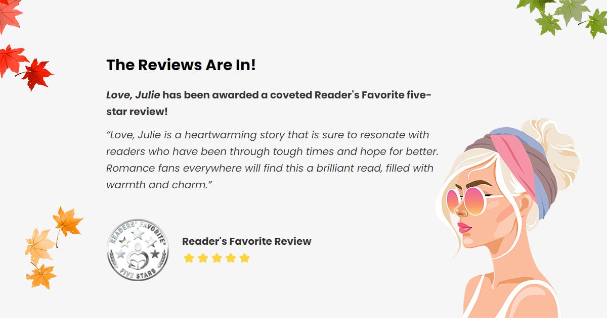 May be an illustration of text that says 'The Reviews Are In! Love, Julie has been awarded a coveted Reader' Favorite five- star review! "Love, Julie is heartwarming story that is sure to resonate with readers who have been through tough times and hope for better. Romance fans everywhere will find this brilliant read, filled with warmth and charm." LADEAS Reader's Favorite Review FIVE STARS'