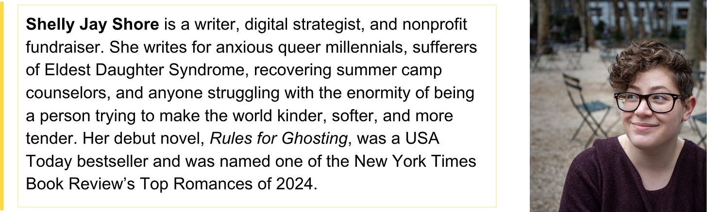 Shelly Jay Shore is a writer, digital strategist, and nonprofit fundraiser. She writes for anxious queer millennials, sufferers of Eldest Daughter Syndrome, recovering summer camp counselors, and anyone struggling with the enormity of being a person trying to make the world kinder, softer, and more tender. Her debut novel, Rules for Ghosting, was a USA Today bestseller and was named one of the New York Times Book Review’s Top Romances of 2024.