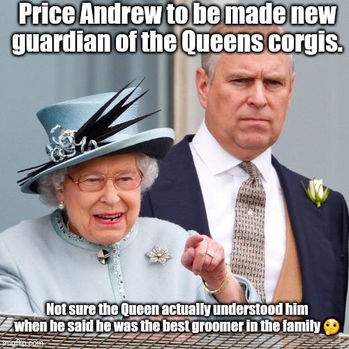 Queens corgis | Price Andrew to be made new guardian of the Queens corgis. Not sure the Queen actually understood him when he said he was the best groomer in the family 🤔 | image tagged in queen elizabeth,prince andrew | made w/ Imgflip meme maker