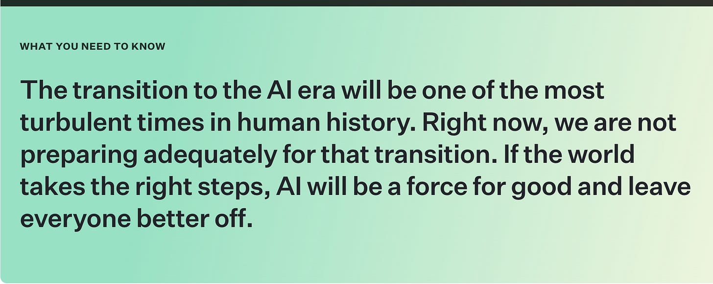 The transition to the AI era will be one of the most turbulent times in human history. Right now, we are not preparing adequately for that transition. If the world takes the right steps, AI will be a force for good and leave everyone better off. The transition to the AI era will be one of the most turbulent times in human history. Right now, we are not preparing adequately for that transition. If the world takes the right steps, AI will be a force for good and leave everyone better off.