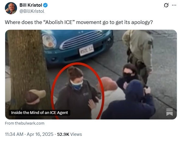 Screenshot of April 16, 2025 tweet by Bill Kristol. Above a photo of ICE grabbing Rümeysa Öztürk off the street in front of her home, Kristol writes 'Where does the "Abolish ICE" movement go to get its apology?'  Tweet links to article 'Inside the Mind of an ICE Agent' at the Bulwark: https://www.thebulwark.com/p/inside-the-mind-of-an-ice-agent