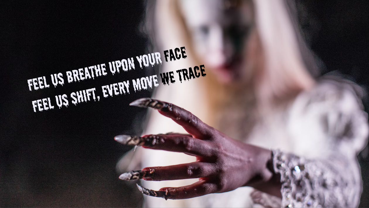 A Halloween or horror movie ghoul-girl lurks blurrily in the background except what is clear in the fore: her gruesome hand with its creepy claw-nails. In an equally creepy, drippy script, inspiration from Metallica: "Feel us breathe upon your face. Feel us shift, every move we trace..."
