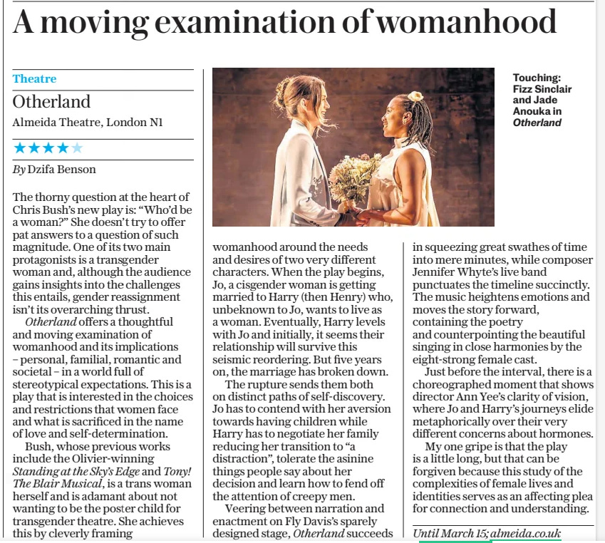 A moving examination of womanhood The Daily Telegraph26 Feb 2025  Touching: Fizz Sinclair and Jade Anouka in Otherland Theatre  Otherland Almeida Theatre, London N1 ★★★★★ By Dzifa Benson  The thorny question at the heart of Chris Bush’s new play is: “Who’d be a woman?” She doesn’t try to offer pat answers to a question of such magnitude. One of its two main protagonists is a transgender woman and, although the audience gains insights into the challenges this entails, gender reassignment isn’t its overarching thrust.  Otherland offers a thoughtful and moving examination of womanhood and its implications – personal, familial, romantic and societal – in a world full of stereotypical expectations. This is a play that is interested in the choices and restrictions that women face and what is sacrificed in the name of love and self-determination.  Bush, whose previous works include the Olivier-winning Standing at the Sky’s Edge and Tony! The Blair Musical, is a trans woman herself and is adamant about not wanting to be the poster child for transgender theatre. She achieves this by cleverly framing womanhood around the needs and desires of two very different characters. When the play begins, Jo, a cisgender woman is getting married to Harry (then Henry) who, unbeknown to Jo, wants to live as a woman. Eventually, Harry levels with Jo and initially, it seems their relationship will survive this seismic reordering. But five years on, the marriage has broken down.  The rupture sends them both on distinct paths of self-discovery. Jo has to contend with her aversion towards having children while Harry has to negotiate her family reducing her transition to “a distraction”, tolerate the asinine things people say about her decision and learn how to fend off the attention of creepy men.  Veering between narration and enactment on Fly Davis’s sparely designed stage, Otherland succeeds in squeezing great swathes of time into mere minutes, while composer Jennifer Whyte’s live band punctuates the timeline succinctly. The music heightens emotions and moves the story forward, containing the poetry and counterpointing the beautiful singing in close harmonies by the eight-strong female cast.  Just before the interval, there is a choreographed moment that shows director Ann Yee’s clarity of vision, where Jo and Harry’s journeys elide metaphorically over their very different concerns about hormones.  My one gripe is that the play is a little long, but that can be forgiven because this study of the complexities of female lives and identities serves as an affecting plea for connection and understanding.  Until March 15; almeida.co.uk  Article Name:A moving examination of womanhood Publication:The Daily Telegraph Start Page:11 End Page:11