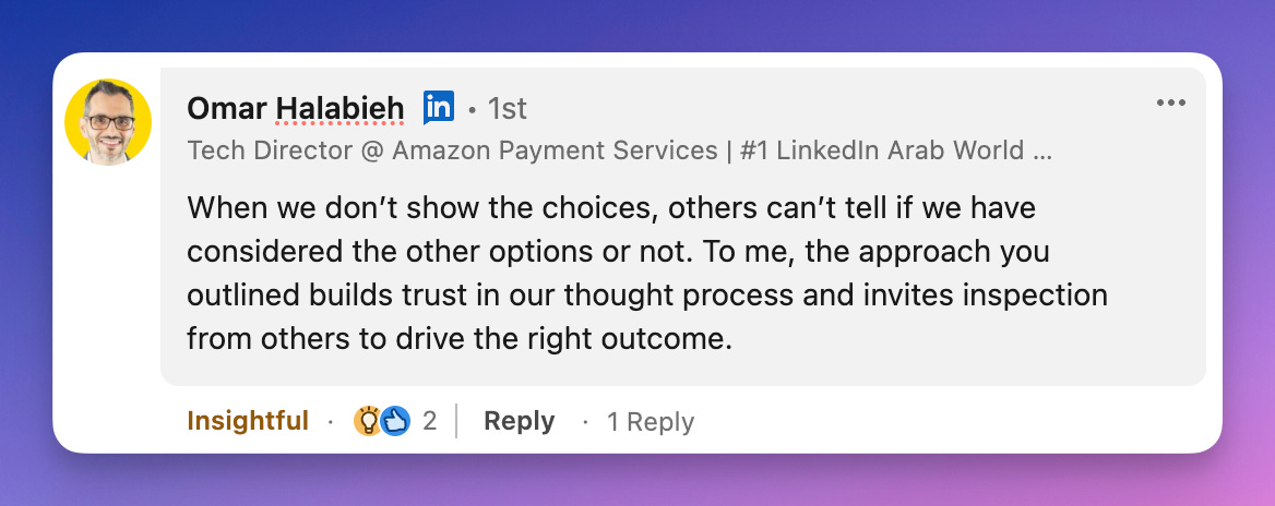 When we don't show the choices, others can't tell if we have considered the other options or not. To me, the approach you outlined builds trust in our thought process and invites inspection from others to drive the right outcome. When we don't show the choices, others can't tell if we have considered the other options or not. To me, the approach you outlined builds trust in our thought process and invites inspection from others to drive the right outcome.
