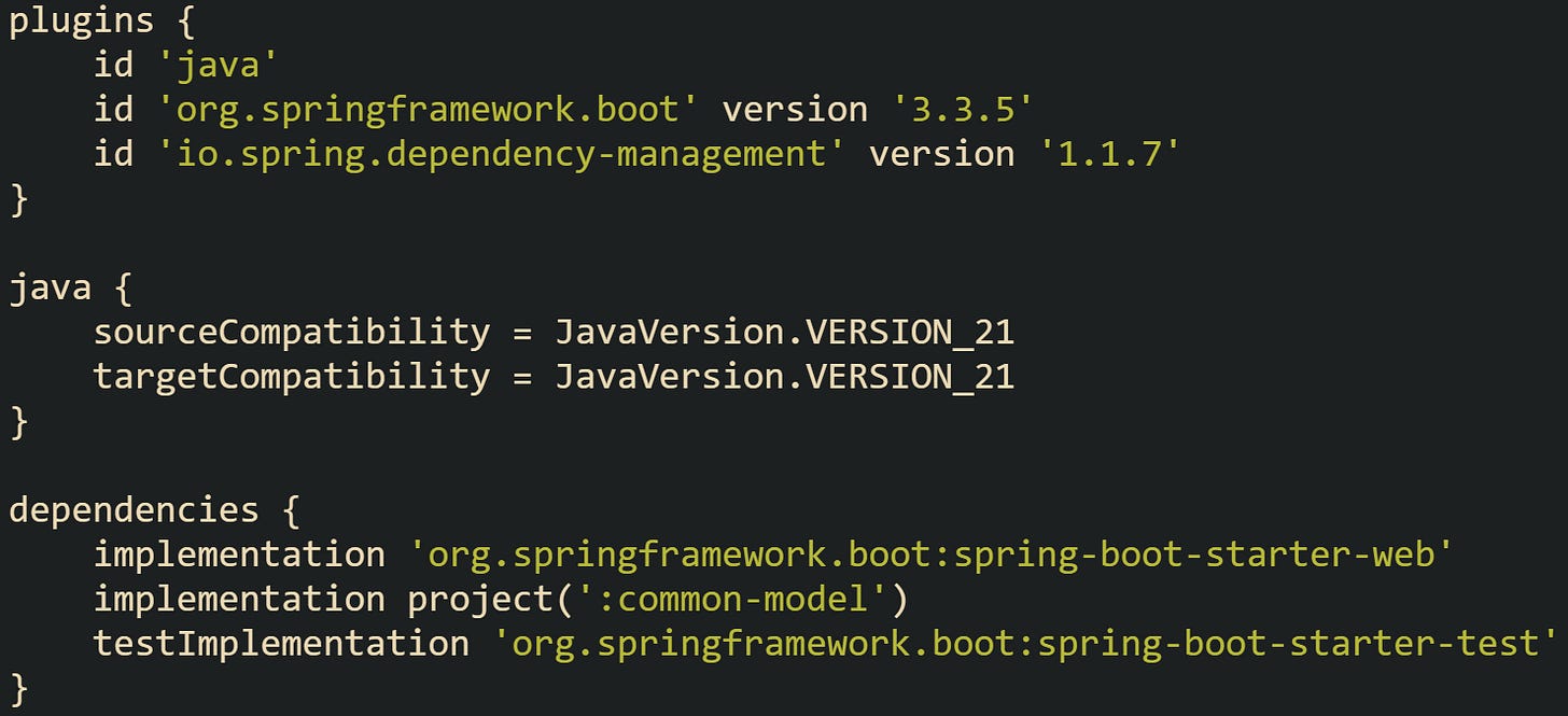 plugins {     id 'java'     id 'org.springframework.boot' version '3.3.5'     id 'io.spring.dependency-management' version '1.1.7' }  java {     sourceCompatibility = JavaVersion.VERSION_21     targetCompatibility = JavaVersion.VERSION_21 }  dependencies {     implementation 'org.springframework.boot:spring-boot-starter-web'     implementation project(':common-model')     testImplementation 'org.springframework.boot:spring-boot-starter-test' }