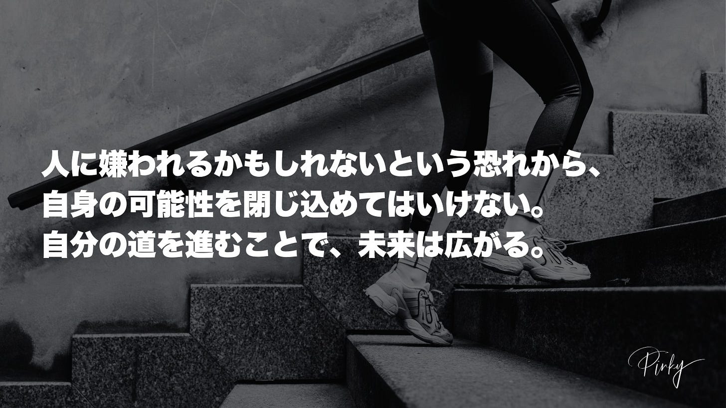 1人、、「人に嫌われるかもしれないという恐れから。 自身の可能性を閉じ込めてはいけない。 自分の道を進むことで、 未来は広がる。 Pirky」というテキストの画像のようです