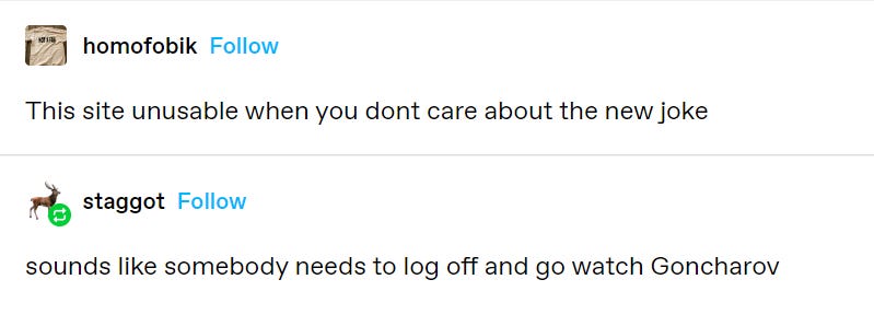 Tumblr post by user homofobik: This site is unusable ehen you don't carea bout the new joke. Reply from user staggot: sounds like somebody needs to log off and go watch Goncharov.