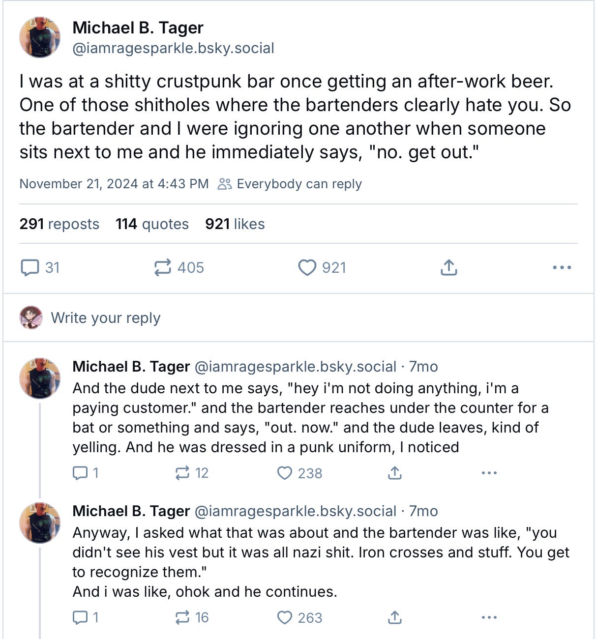 [Michael B. Tager @iamragesparkle.bsky.social says]: I was at a shitty crustpunk bar once getting an after-work beer. One of those shitholes where the bartenders clearly hate you. So the bartender and I were ignoring one another when someone sits next to me and he immediately says, "no. get out."  And the dude next to me says, "hey i'm not doing anything, i'm a paying customer." and the bartender reaches under the counter for a bat or something and says, "out. now." and the dude leaves, kind of yelling. And he was dressed in a punk uniform, I noticed. Anyway, I asked what that was about and the bartender was like, "you didn't see his vest but it was all nazi shit. Iron crosses and stuff. You get to recognize them."  And i was like, ohok and he continues.