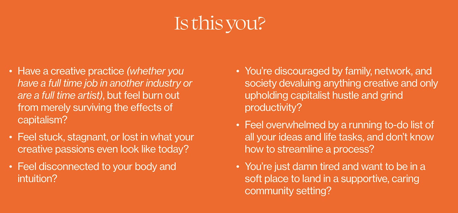 Have a creative practice (whether you have a full time job in another industry or are a full time artist), but feel burn out from merely surviving the effects of capitalism? Feel stuck, stagnant, or lost in what your creative passions even look like today? Feel disconnected to your body and intuition? You’re discouraged by family, network, and society devaluing anything creative and only upholding capitalist hustle and grind productivity? Feel overwhelmed by a running to-do list of all your ideas and life tasks, and don’t know how to streamline a process? You’re just damn tired and want to be in a soft place to land in a supportive, caring community setting? Have a creative practice (whether you have a full time job in another industry or are a full time artist), but feel burn out from merely surviving the effects of capitalism? Feel stuck, stagnant, or lost in what your creative passions even look like today? Feel disconnected to your body and intuition? You’re discouraged by family, network, and society devaluing anything creative and only upholding capitalist hustle and grind productivity? Feel overwhelmed by a running to-do list of all your ideas and life tasks, and don’t know how to streamline a process? You’re just damn tired and want to be in a soft place to land in a supportive, caring community setting?
