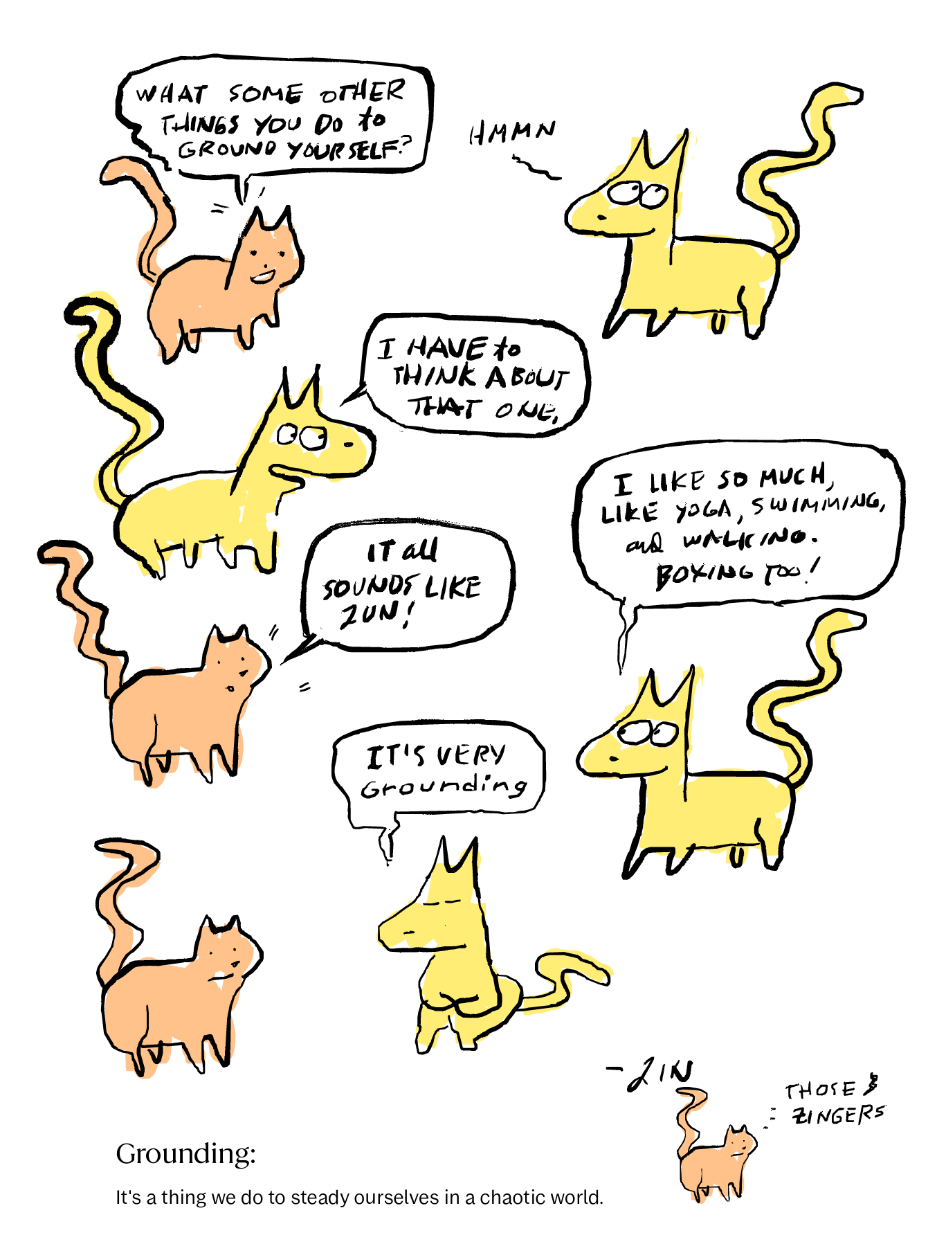 Image 2 — Comic, Page 2 Hand-drawn color comic strip. An orange Therapist Cat asks a yellow Me Cat what other things they do to ground themselves. Me Cat thinks, then says they have to think about that one. Me Cat then lists yoga, swimming, walking, and boxing. Therapist Cat says it all sounds like fun. Me Cat agrees it is very grounding. At the bottom of the page, two tiny cats appear — one labeled "–Zin" with the note "Those & Zingers" beside them. Printed text at the bottom reads: "Grounding: It's a thing we do to steady ourselves in a chaotic world." Image 2 — Comic, Page 2 Hand-drawn color comic strip. An orange Therapist Cat asks a yellow Me Cat what other things they do to ground themselves. Me Cat thinks, then says they have to think about that one. Me Cat then lists yoga, swimming, walking, and boxing. Therapist Cat says it all sounds like fun. Me Cat agrees it is very grounding. At the bottom of the page, two tiny cats appear — one labeled "–Zin" with the note "Those & Zingers" beside them. Printed text at the bottom reads: "Grounding: It's a thing we do to steady ourselves in a chaotic world."