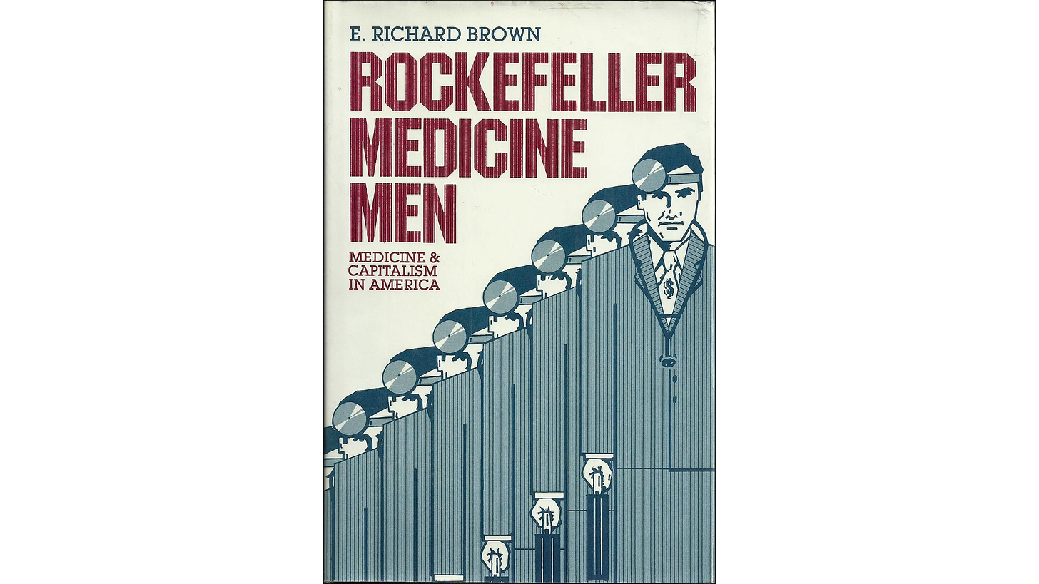 Rockefeller Medicine Men (1979) by E. Richard Brown, an exposé on how corporate philanthropy centralized medical education and cemented industry control. Rockefeller Medicine Men (1979) by E. Richard Brown, an exposé on how corporate philanthropy centralized medical education and cemented industry control.