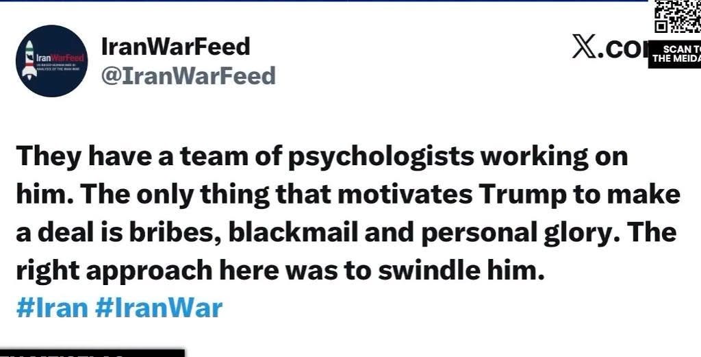 May be an image of ‎text that says "‎Iran IranWarFeed @IranWarFeed ا X.co Χ. SCAN THE THEMEIDA MEID They have a team of psychologists working on him. The only thing that motivates Trump to make a deal is bribes, blackmail and personal glory. The right approach here was to swindle him. #Iran #IranWar‎"‎