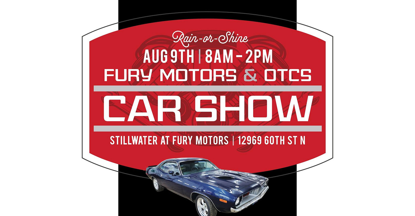 May be an image of car and text that says 'Rair-or Rain-or-Shine -or- Shine AUG 9TH AUG9TH|8AM-2PM 8AM- 8AM-2PM -2PM FURY MOTORS & OTCS CAR SHOW STILLWATER AT FURY MOTORS 1296960THST ST 12969 60TH' May be an image of car and text that says 'Rair-or Rain-or-Shine -or- Shine AUG 9TH AUG9TH|8AM-2PM 8AM- 8AM-2PM -2PM FURY MOTORS & OTCS CAR SHOW STILLWATER AT FURY MOTORS 1296960THST ST 12969 60TH'