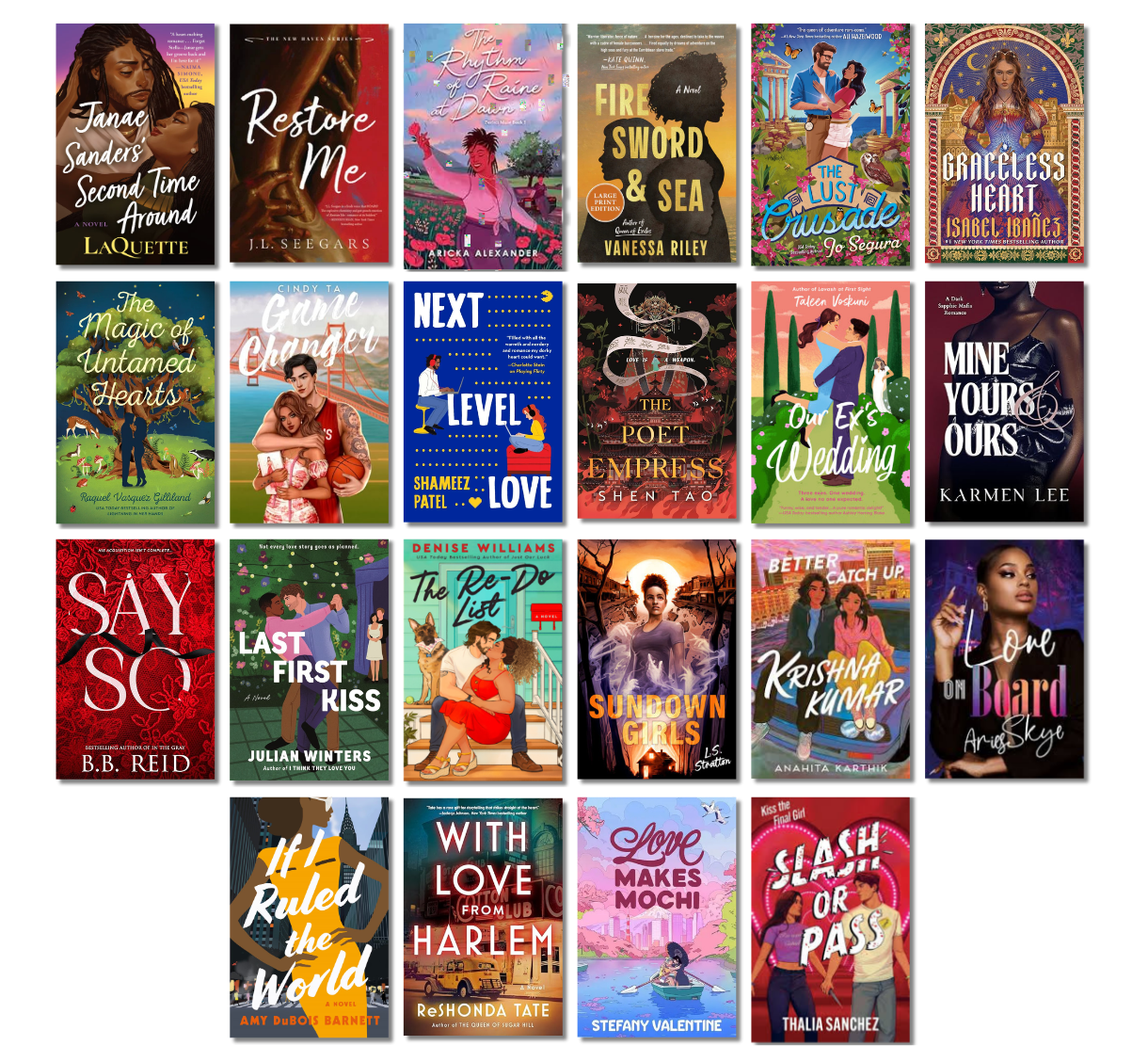 Janae Sanders' Second Time Around by Laquette, Restore Me by J.L. Seegars, The Rhythm of Raine Dance by Aricka Alexander, Fire Sword &amp; Sea by Vanessa Riley, The Lust Crusade by Jo Segura, Graceless Heart by Isabel Ibañez, The Magic of Untamed Hearts by Raquel Vasquez Gilliland, Game Changer by Cindy Ta, Fire Sword and Sea by Vanessa Riley, Next Level Love by Shameez Patel, The Poet Empress by Shen Tao, Our Ex's Wedding by Taleen Voskuni, Mine, Yours &amp; Ours by Karmen Lee, Say So by B.B. Reid, Last First Kiss by Julian Winters, The Re-Do List by Denise Williams, Sundown Girls by L.S. Stratton, Better Catch Up, Krishna Kumar by Anahita Karthik, Love on Board by Aries Skye, If I Ruled the World by Amy DuBois Barnett, With Love from Harlem by ReShonda Tate, Love Makes Mochi by Stefany Valentine, Slash or Pass by Thalia Sanchez