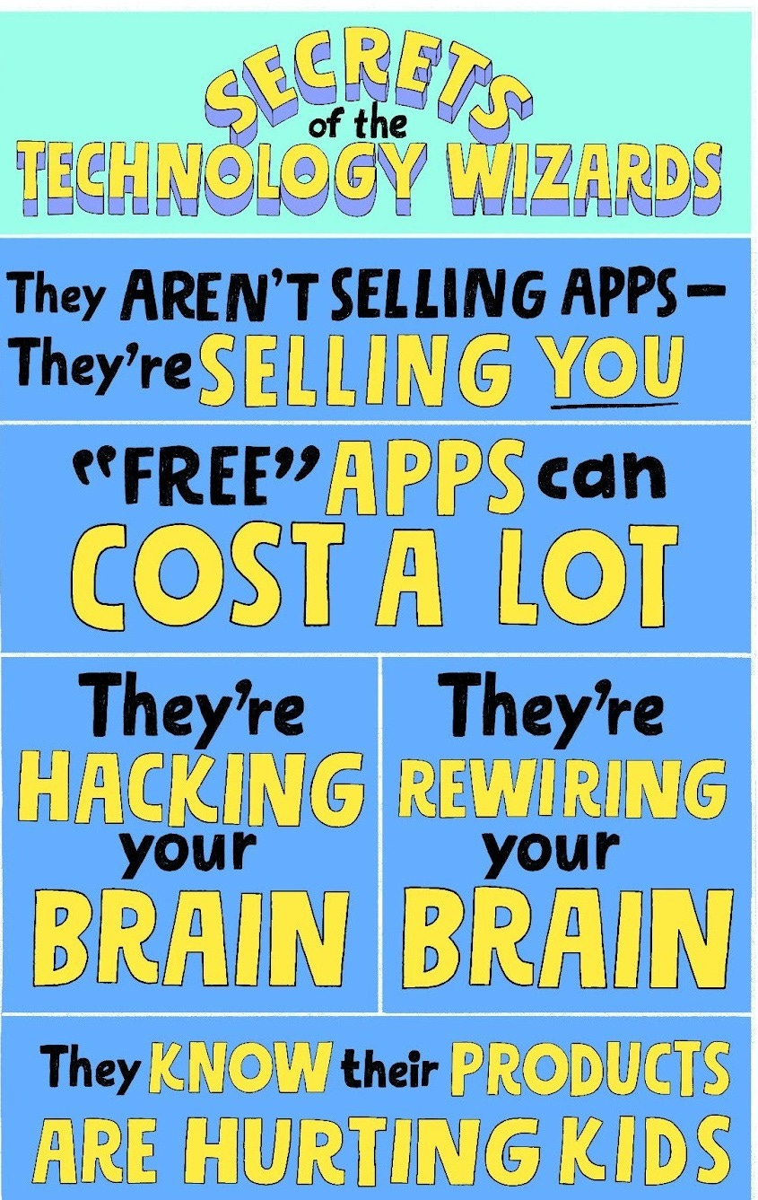 Secrets of the technology wizards. They aren’t selling apps — they’re selling you. Free apps can cost a lot. They’re hacking your brain. They’re rewiring your brain. They know their products are hurting kids.