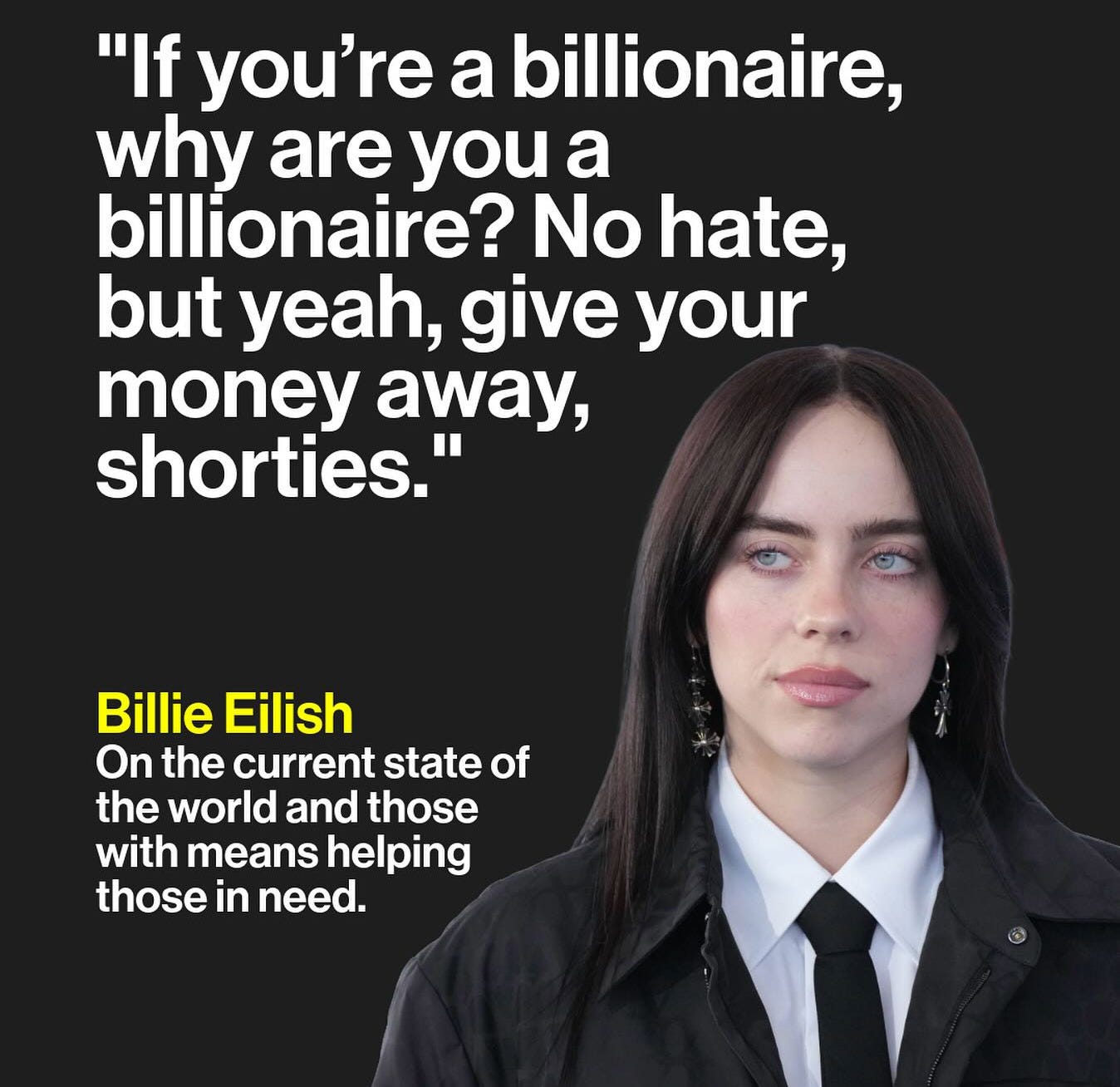 May be an image of text that says 'Brut. "If you're a billionaire, why are you a billionaire? No hate, but yeah, give your money away, shorties." Billie Eilish On the current state of the world and those with means helping those in need.'