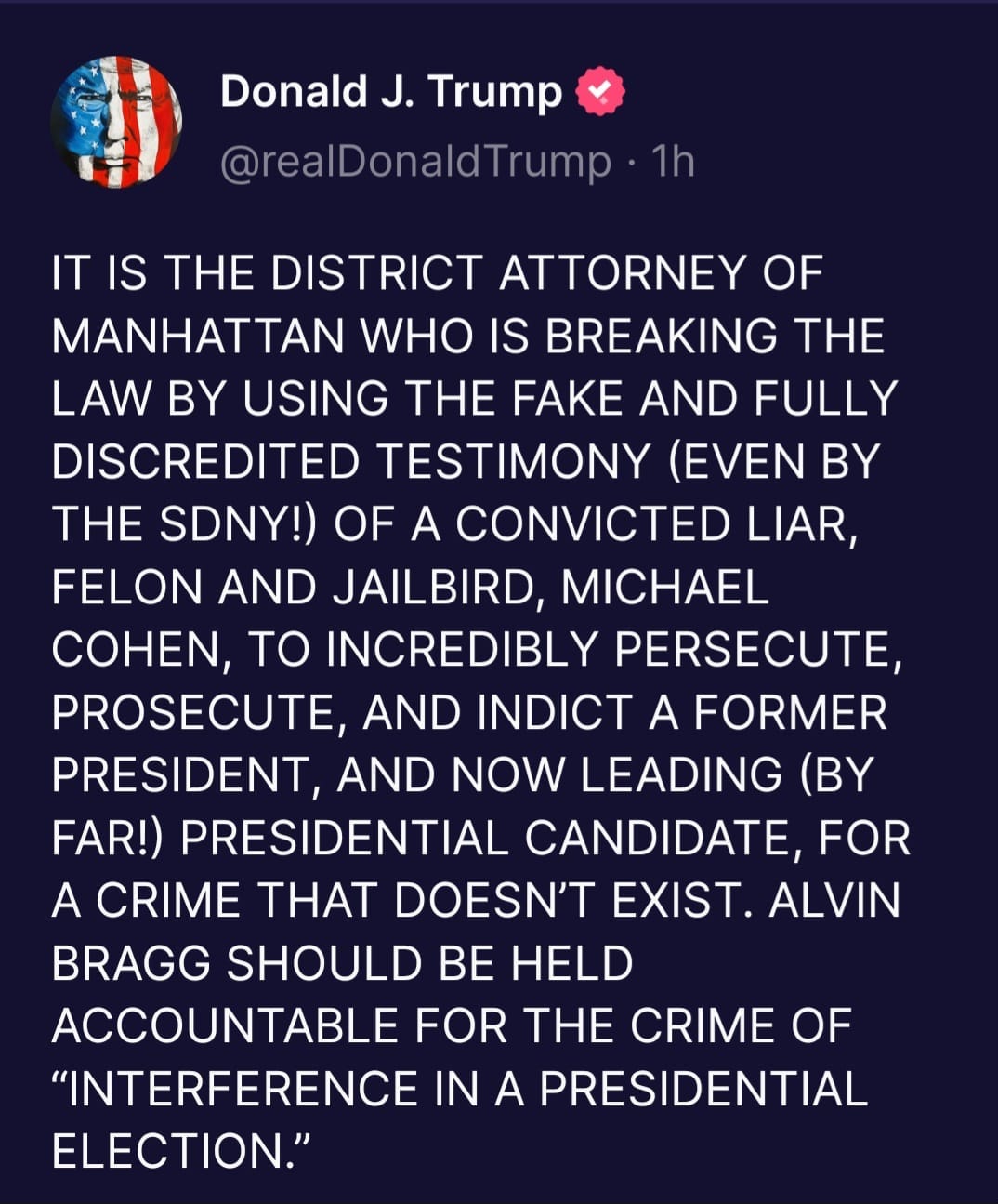 May be an image of one or more people and text that says 'Donald J. Trump @realDonaldTrump 1h IT IS THE DISTRICT ATTORNEY OF MANHATTAN WHO IS BREAKING THE LAW BY USING THE FAKE AND FULLY DISCREDITED TESTIMONY (EVEN BY THE SDNY!) OF A CONVICTED LIAR, FELON AND JAILBIRD, MICHAEL COHEN, TO INCREDIBLY PERSECUTE, PROSECUTE, AND INDICT A FORMER PRESIDENT, AND NOW LEADING (BY FAR!) PRESIDENTIAL CANDIDATE, FOR A CRIME THAT DOESN'T EXIST. ALVIN BRAGG SHOULD BE HELD ACCOUNTABLE FOR THE CRIME OF "INTERFERENCE IN A PRESIDENTIAL ELECTION."'