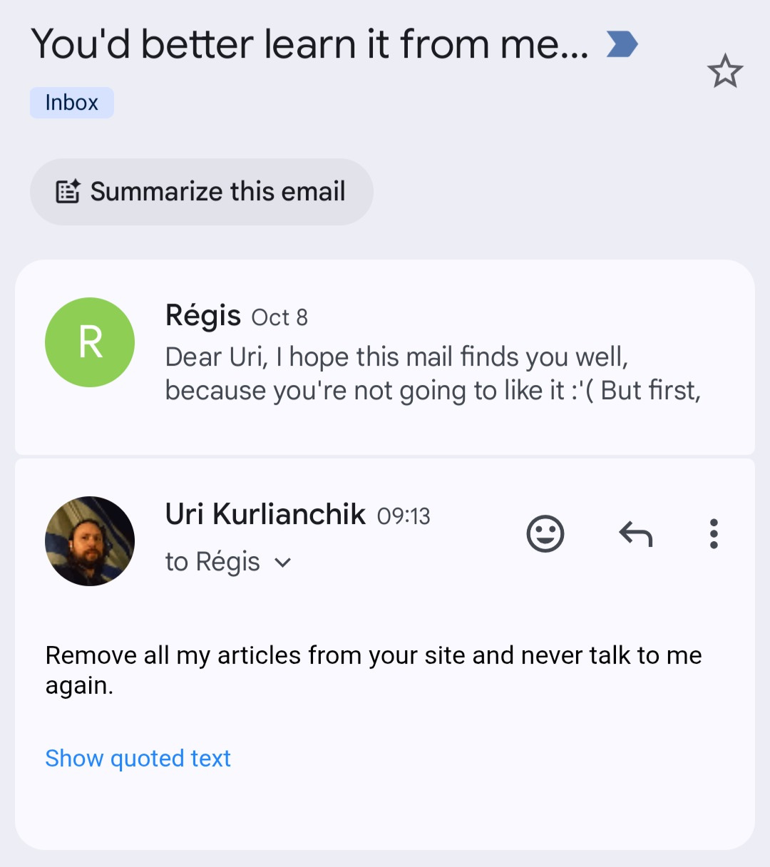 May be an image of 1 person and text that says 'Inbox You'd better better learn it from from me... 0 Summarize Summarize this email R Régis Oct 8 Dear Uri, hope this mail finds you well, because you're not going to like it '( But first, Uri Kurlianchik 09:13 to Régis égis Remove all my articles from your site and never talk to me again. Show quoted text'