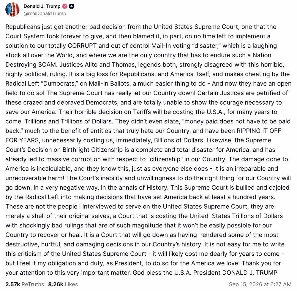 Screenshot of September 15, 2026, Truth Social post by Donald Trump: 'Republicans just got another bad decision from the United States Supreme Court, one that the Court System took forever to give, and then blamed it, in part, on no time left to implement a solution to our totally CORRUPT and out of control Mail-In voting "disaster," which is a laughing stock all over the World, and where we are the only country that has to endure such a Nation Destroying SCAM. Justices Alito and Thomas, legends both, strongly disagreed with this horrible, highly political, ruling. It is a big loss for Republicans, and America itself, and makes cheating by the Radical Left "Dumocrats," on Mail-In Ballots, a much easier thing to do - And now they have an open field to do so! The Supreme Court has really let our Country down! Certain Justices are petrified of these crazed and depraved Democrats, and are totally unable to show the courage necessary to save our America. Their horrible decision on Tariffs will be costing the U.S.A., for many years to come, Trillions and Trillions of Dollars. They didn't even state, "money paid does not have to be paid back," much to the benefit of entities that truly hate our Country, and have been RIPPING IT OFF FOR YEARS, unnecessarily costing us, immediately, Billions of Dollars. Likewise, the Supreme Court's Decision on Birthright Citizenship is a complete and total disaster for America, and has already led to massive corruption with respect to "citizenship" in our Country. The damage done to America is incalculable, and they know this, just as everyone else does - It is an irreparable and unrecoverable harm! The Court's inability and unwillingness to do the right thing for our Country will go down, in a very negative way, in the annals of History. This Supreme Court is bullied and cajoled by the Radical Left into making decisions that have set America back at least a hundred years. These are not the people I interviewed to serve on the United States Supreme Court, they are merely a shell of their original selves, a Court that is costing the United States Trillions of Dollars with shockingly bad rulings that are of such magnitude that it won't be easily possible for our Country to recover or heal. It is a Court that will go down as having rendered some of the most destructive, hurtful, and damaging decisions in our Country's history. It is not easy for me to write this criticism of the United States Supreme Court - it will likely cost me dearly for years to come -but I feel it my obligation and duty, as President, to do so for the America we love! Thank you for your attention to this very important matter. God bless the U.S.A. President DONALD J. TRUMP '