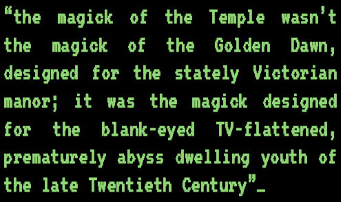 Genesis P-Orridge: “The magick of the Temple wasn’t the magick of the Golden Dawn, designed for the stately Victorian manor; it was the magick designed for the blank-eyed TV-flattened, prematurely abyss dwelling youth of the late Twentieth Century.” 