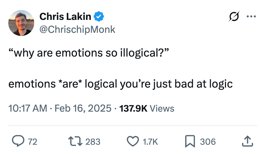 Chris Lakin @ChrisChipMonk  “why are emotions so illogical?”  emotions *are* logical you’re just bad at logic
137.9K views Chris Lakin @ChrisChipMonk  “why are emotions so illogical?”  emotions *are* logical you’re just bad at logic
137.9K views