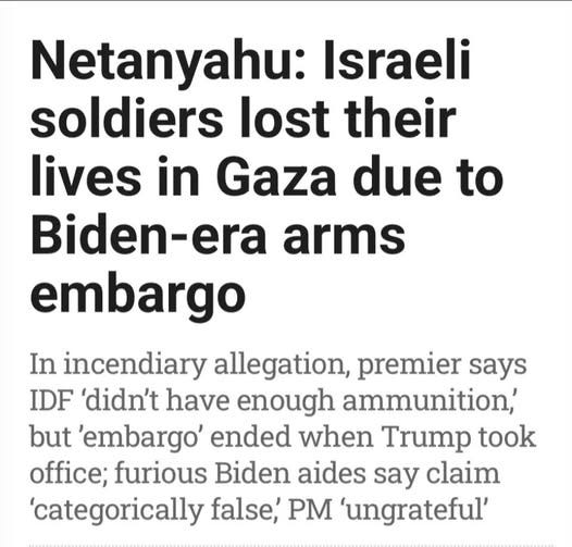 May be an image of text that says 'Netanyahu: Israeli soldiers lost their lives in Gaza due to Biden-era arms embargo In incendiary allegation, premier says IDF 'didn't have enough ammunition, but 'embargo' ended when Trump took office; furious Biden aides say claim 'categorically false, PM 'ungrateful'' May be an image of text that says 'Netanyahu: Israeli soldiers lost their lives in Gaza due to Biden-era arms embargo In incendiary allegation, premier says IDF 'didn't have enough ammunition, but 'embargo' ended when Trump took office; furious Biden aides say claim 'categorically false, PM 'ungrateful''